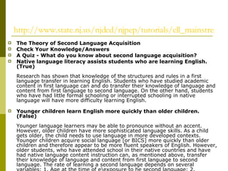 http://www.state.nj.us/njded/njpep/tutorials/ell_mainstream/part_two/answers.html The Theory of Second Language Acquisition   Check Your Knowledge/Answers A Quiz - What do you know about second language acquisition? Native language literacy assists students who are learning English. (True) Research has shown that knowledge of the structures and rules in a first language transfer in learning English. Students who have studied academic content in first language can and do transfer their knowledge of language and content from first language to second language. On the other hand, students who have had little formal schooling or interrupted schooling in native language will have more difficulty learning English. Younger children learn English more quickly than older children. (False) Younger language learners may be able to pronounce without an accent. However, older children have more sophisticated language skills. As a child gets older, the child needs to use language in more developed contexts. Younger children acquire social language [or BICS] more quickly than older children and therefore appear to be more fluent speakers of English. However, older students, who have attended school in their native countries and have had native language content instruction can, as mentioned above, transfer their knowledge of language and content from first language to second language. The rate of learning a second language depends on several variables: 1. Age at the time of e\exposure to he second language; 2. Previous schooling in first language; 3 the type of second language instruction the student receives. It can take up to seven years to attain English language proficiency. (True) Academic language takes English Language Learners up to seven or more years to become proficient. The reason that academic language is so difficult for the ELL to master is that:  there are few if any non-verbal cues to provide a context for learning;  there is often little, if any, face-to-face interaction or communicative discourse;  academic language, unlike communicative language, has a higher degree of abstract concepts and context specific vocabulary;  information is contained in narrative and expository text;  textbooks are written beyond the language proficiency of the ELL; and  students need a body of cultural and linguistic knowledge, which they have not developed, to comprehend academic content in a second language.   Acquiring the English necessary to succeed academically in all content areas is equally challenging for all second language learners. (False) English Language Learners who have been given content area instruction in their native language will have an advantage over ELLs who have not. Some ELLs have had little or no education in their native countries. The ability to speak English guarantees success in academic settings. (False) Being able to speak English fluently in social and conversational settings does not mean that the ELL will be able to use the language academically in the content areas. Teachers should focus on learning the English language first and learning content later. Learning grammar first is the best way to teach second language learners. (False) Schools should not focus on teaching English through decontextualized instruction [e.g. verb tenses, articles, pronunciation skills, etc.] Integrated instruction which includes learning English through content, teaching learning strategies, incorporating the linguistic features needed to negotiate the content has been shown to be an effective for teaching content academic language proficiency [CALP]. Sheltered methods of instruction which include both content and language instruction, as well as teaching learning strategies include CALLA [Cognitive Academic Language Learning Approach] and SIOP [Sheltered Instruction Observational Protocol]. Second language learners should be placed in an English speaking environment as quickly as possible. (False) Learning a second language is a process, like learning one’s first language. Learning to speak and interact in the new language takes one to three years on average. Learning to use the new language in academic contexts takes from seven to ten years to master. Conversational skills are know as BICS, while academic language proficiency is known as CALP. An English Language Learner cannot participate in other school programs such as Title I, gifted and talented, and special education until he/she has exited from an ESL or bilingual program. (False) Under the 14th Amendment and Title VI of the Civil Rights Act of 1964, school districts cannot deny any services, remedial or enrichment to any immigrant child. If the child is eligible for additional services or programs, he/she must be included in those programs. When new English Language Learners enter the school speaking little or no English, they should be placed with younger students. (False) Students should be placed with their age/grade classmates. This is the only appropriate placement. Because a student doesn’t speak the language does not mean that he/she belongs with younger students. Learning a language is a social, as well as cognitive endeavor and works best when students are with his academic peers. Pair and cooperative group work in the appropriate age/grade setting often provide more comprehensible input and help the beginner learn English. ESL/bilingual education and special education have similar instructional philosophies. Therefore, ELLs can be placed in special education programs. (False) ESL or bilingual education are programs based on the philosophy of the development of new or second language skills for English Language Learners who have had little or no exposure to English, their second language. Special education programs for native English speakers are specialized programs, which are specifically designed to remediate or provide individualized instruction that will assist native English speakers in learning content in English, their native language. In order for ELLs to be placed in a special education program it must be determined, through appropriate testing in either native language or English, whichever is the dominant language that special education services are warranted. Second language learners who have recently enrolled in your school should never automatically be placed in a special education program without appropriate assessment.  Sources:  Roe, Peggy,   The ESOL Multicultural Newsletter , In-Service on Myths and Realities on Acquiring a Second Language, November 2003 www.fhsu.edu/~rbscott/news/nov2003/story14.htm    Cummins, Jim,   http:// www.iteachilearn.com/cummins   Samway, K. D. & McKeon, D.,   Myths and Realities:  Best Practices for Language Minority Students , Portsmouth , NH , Heinemann, 1999.  ISBN 0-325-00057-3  © Judith O'Loughlin, "Helping the Mainstream Teacher Work with English Language Learners in the Classroom," TESOL Denver Academy, 2003 