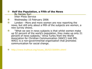   Half the Population, a Fifth of the News       By Sanjay Suri      Inter Press Service       Wednesday 15 February 2006       London - More and more women are now reporting the news, but still only about a fifth of the subjects are women, a new survey shows.       "What we see in news subjects is that whilst women make up 52 percent of the world's population, they make up only 21 percent of news subjects," Anna Turley from the World Association for Christian Communication (WACC) told IPS. WACC is a non-governmental organisation that promotes communication for social change.   http://www.truthout.org/issues_06/021506WA.shtml 