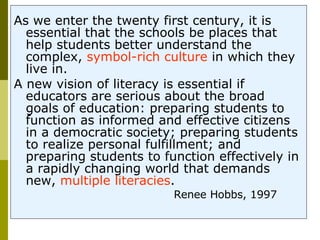 As we enter the twenty first century, it is essential that the schools be places that help students better understand the complex,  symbol-rich culture  in which they live in.  A new vision of literacy is essential if educators are serious about the broad goals of education: preparing students to function as informed and effective citizens in a democratic society; preparing students to realize personal fulfillment; and preparing students to function effectively in a rapidly changing world that demands new,  multiple literacies .  Renee Hobbs, 1997  