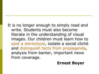 It is no longer enough to simply read and write. Students must also become literate in the understanding of visual images. Our children must learn how to  spot a stereotype , isolate a social cliché and  distinguish facts from propaganda , analysis from banter, important news from coverage.  Ernest Boyer 
