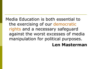 Media Education is both essential to the exercising of our  democratic rights  and a necessary safeguard against the worst excesses of media manipulation for political purposes.  Len Masterman 