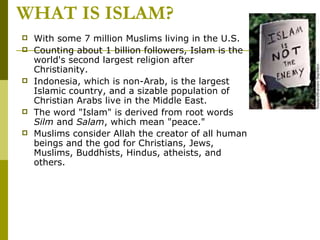 WHAT IS ISLAM? With some 7 million Muslims living in the U.S. Counting about 1 billion followers, Islam is the world's second largest religion after Christianity.  Indonesia, which is non-Arab, is the largest Islamic country, and a sizable population of Christian Arabs live in the Middle East.  The word "Islam" is derived from root words  Silm  and  Salam , which mean "peace."  Muslims consider Allah the creator of all human beings and the god for Christians, Jews, Muslims, Buddhists, Hindus, atheists, and others.   