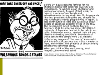 Before Dr. Seuss became famous for his children's books that celebrate diversity and nonviolence, he worked as an illustrator and political cartoonist. As part of that work, he created a series of war bonds and advertisements during World War II. Propaganda like this, prevalent during the era, shaped the way Americans viewed people living in Japan. It also contributed to fears and suspicious about people of Japanese ancestry living in the U.S. The government acted on these fears in February 1942 by ordering some 112,000 U.S. residents of Japanese descent to be held in so-called internment camps, against their will and often in unhealthy conditions. Two-thirds of those sent to the camps were U.S. citizens.  Unflattering images of "the enemy" eventually sink into our subconscious and make it easier to fight, and to hate. This practice of dehumanizing adversaries continues today.  When you think of the word enemy, what images come to mind? Why?  Image Source: Image Source: The Dr. Seuss Collection, Mandeville Special Collection Library, University of California, San Diego.  