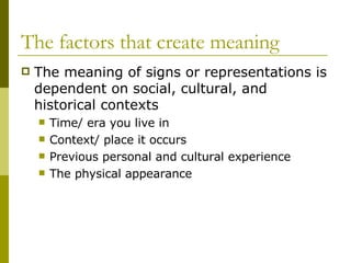 The factors that create meaning The meaning of signs or representations is dependent on social, cultural, and historical contexts Time/ era you live in Context/ place it occurs Previous personal and cultural experience The physical appearance 