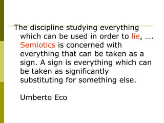The discipline studying everything which can be used in order to  lie , ….  Semiotics  is concerned with everything that can be taken as a sign. A sign is everything which can be taken as significantly substituting for something else.  Umberto Eco 