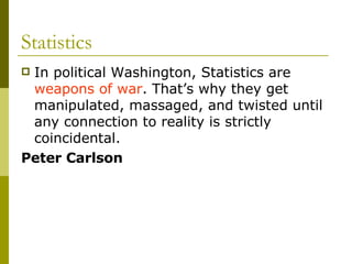 Statistics In political Washington, Statistics are  weapons of war . That’s why they get manipulated, massaged, and twisted until any connection to reality is strictly coincidental.  Peter Carlson 