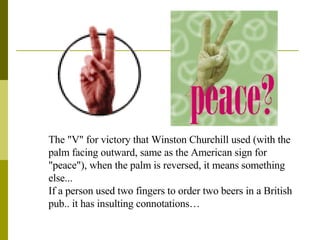 The "V" for victory that Winston Churchill used (with the palm facing outward, same as the American sign for "peace"), when the palm is reversed, it means something else...  If a person used two fingers to order two beers in a British pub.. it has insulting connotations… 