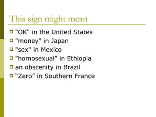 This sign might mean "OK" in the United States "money" in Japan "sex" in Mexico "homosexual" in Ethiopia an obscenity in Brazil “Zero” in Southern France  