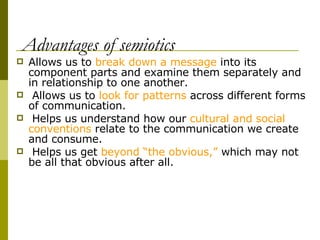 Advantages of semiotics Allows us to  break down a message  into its component parts and examine them separately and in relationship to one another. Allows us to  look for patterns  across different forms of communication. Helps us understand how our  cultural and social conventions  relate to the communication we create and consume. Helps us get  beyond “the obvious,”  which may not be all that obvious after all. 