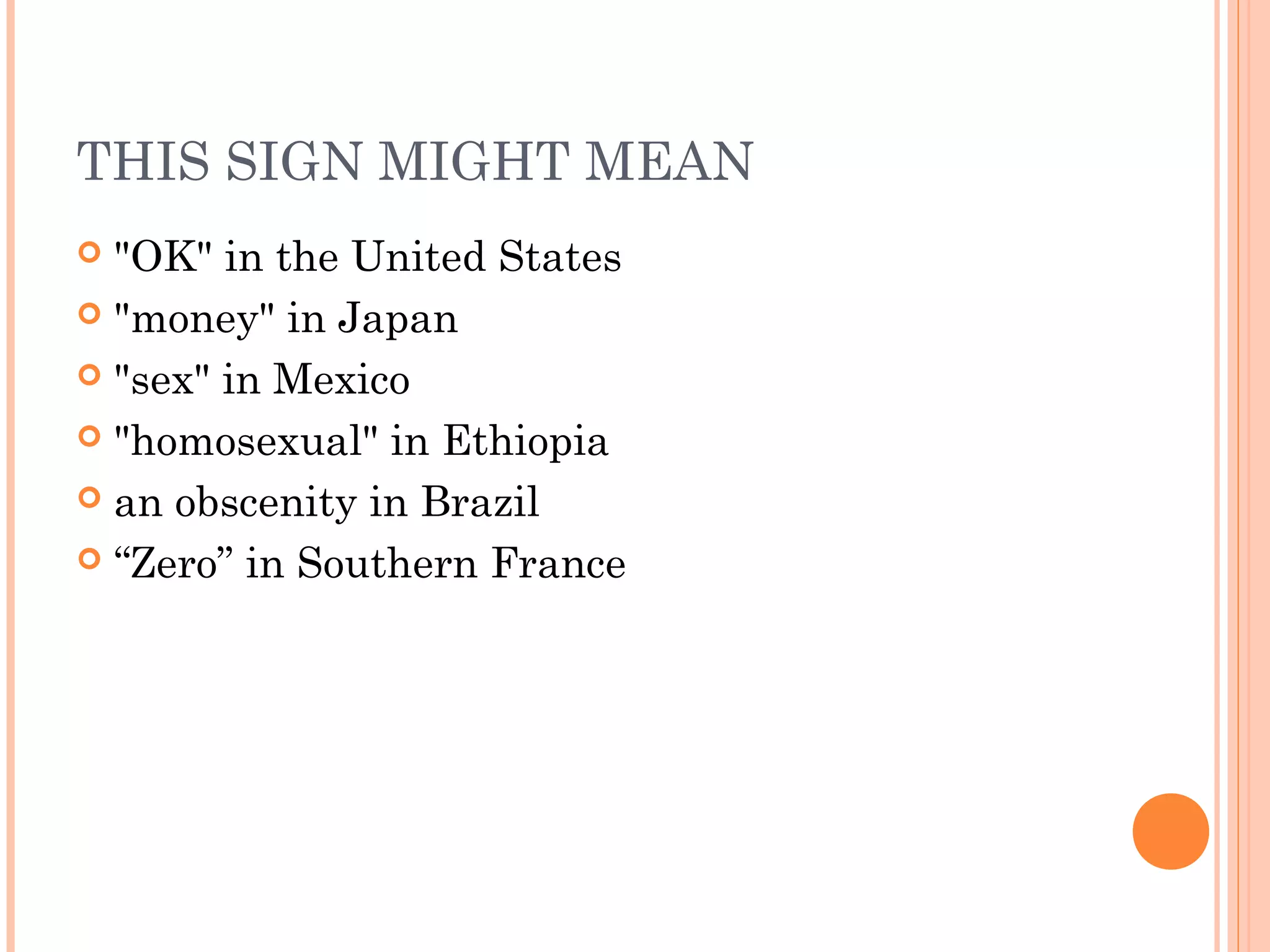 THIS SIGN MIGHT MEAN
 "OK" in the United States
 "money" in Japan
 "sex" in Mexico
 "homosexual" in Ethiopia
 an obscenity in Brazil
 “Zero” in Southern France
 