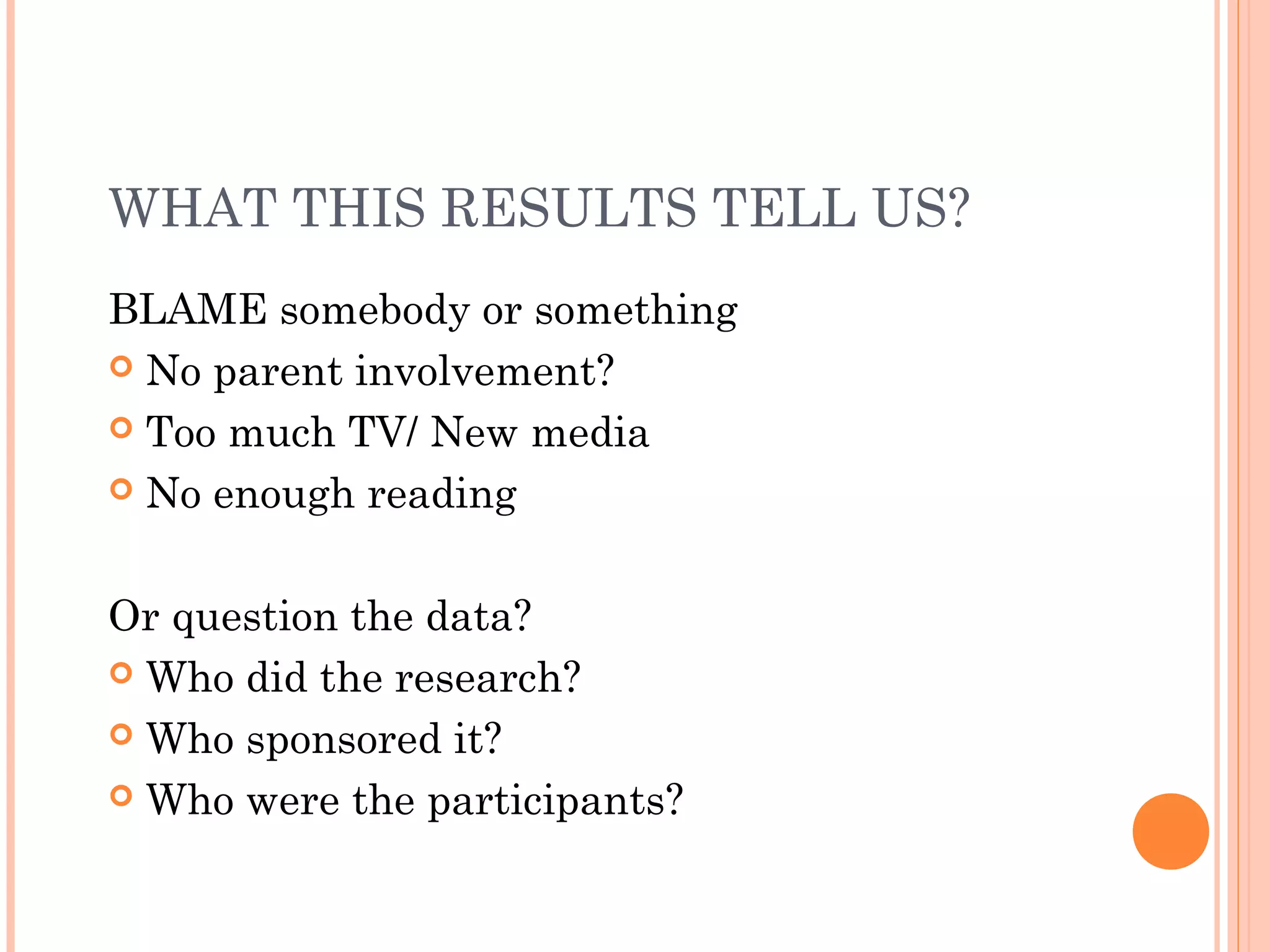 WHAT THIS RESULTS TELL US?
BLAME somebody or something
 No parent involvement?
 Too much TV/ New media
 No enough reading
Or question the data?
 Who did the research?
 Who sponsored it?
 Who were the participants?
 