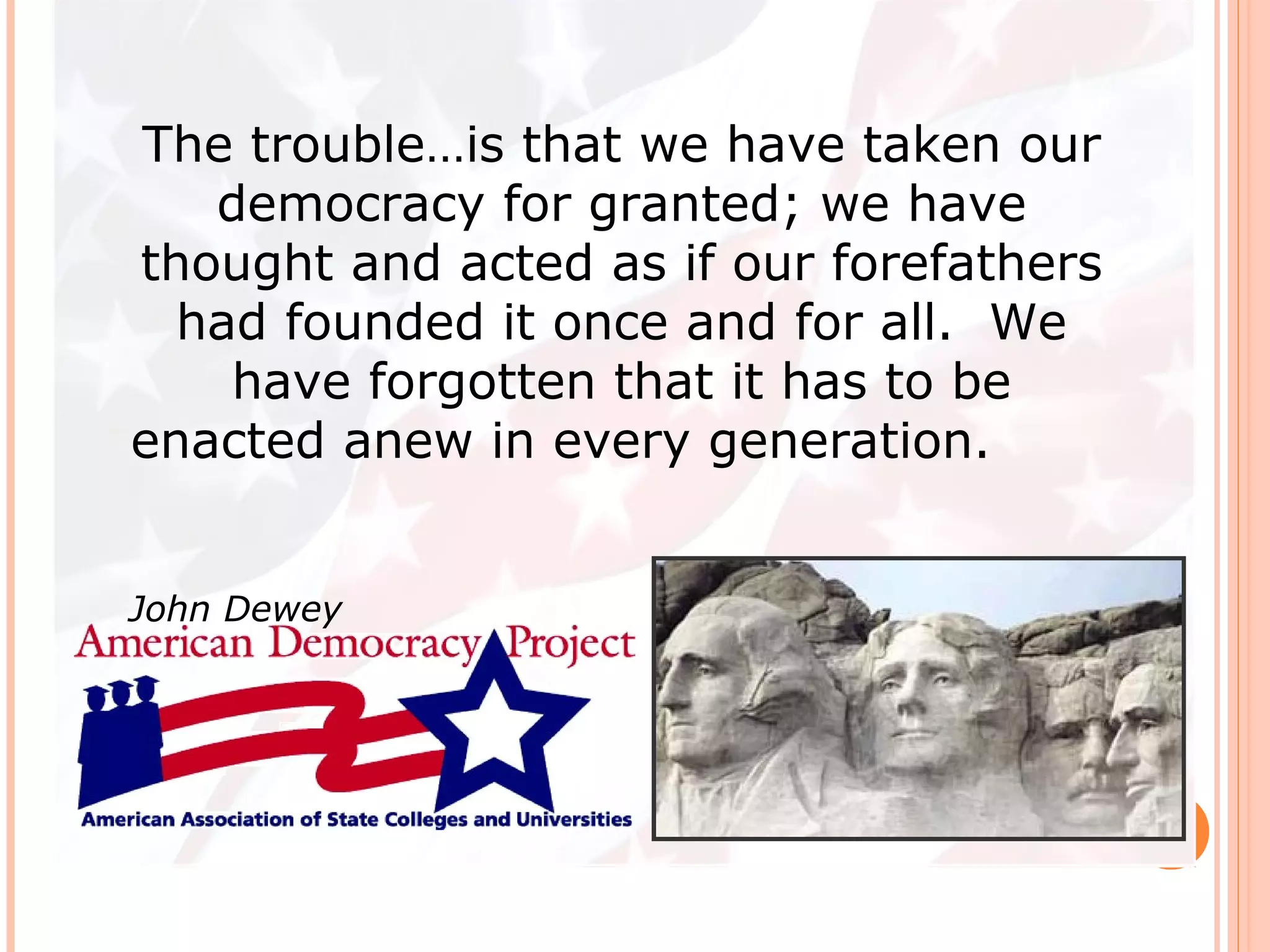 The trouble…is that we have taken our
democracy for granted; we have
thought and acted as if our forefathers
had founded it once and for all. We
have forgotten that it has to be
enacted anew in every generation.
John Dewey
 