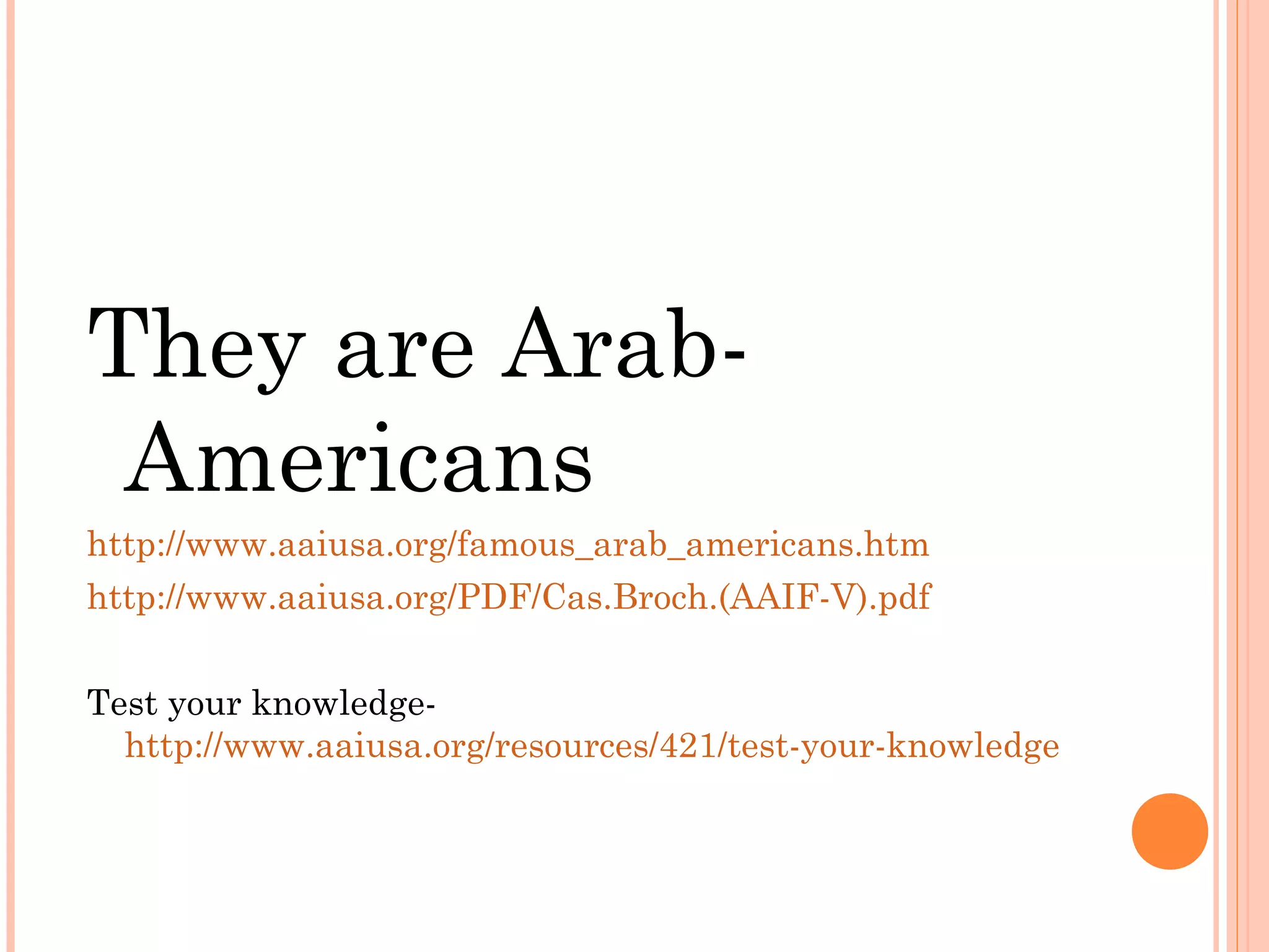They are Arab-
Americans
http://www.aaiusa.org/famous_arab_americans.htm
http://www.aaiusa.org/PDF/Cas.Broch.(AAIF-V).pdf
Test your knowledge-
http://www.aaiusa.org/resources/421/test-your-knowledge
 