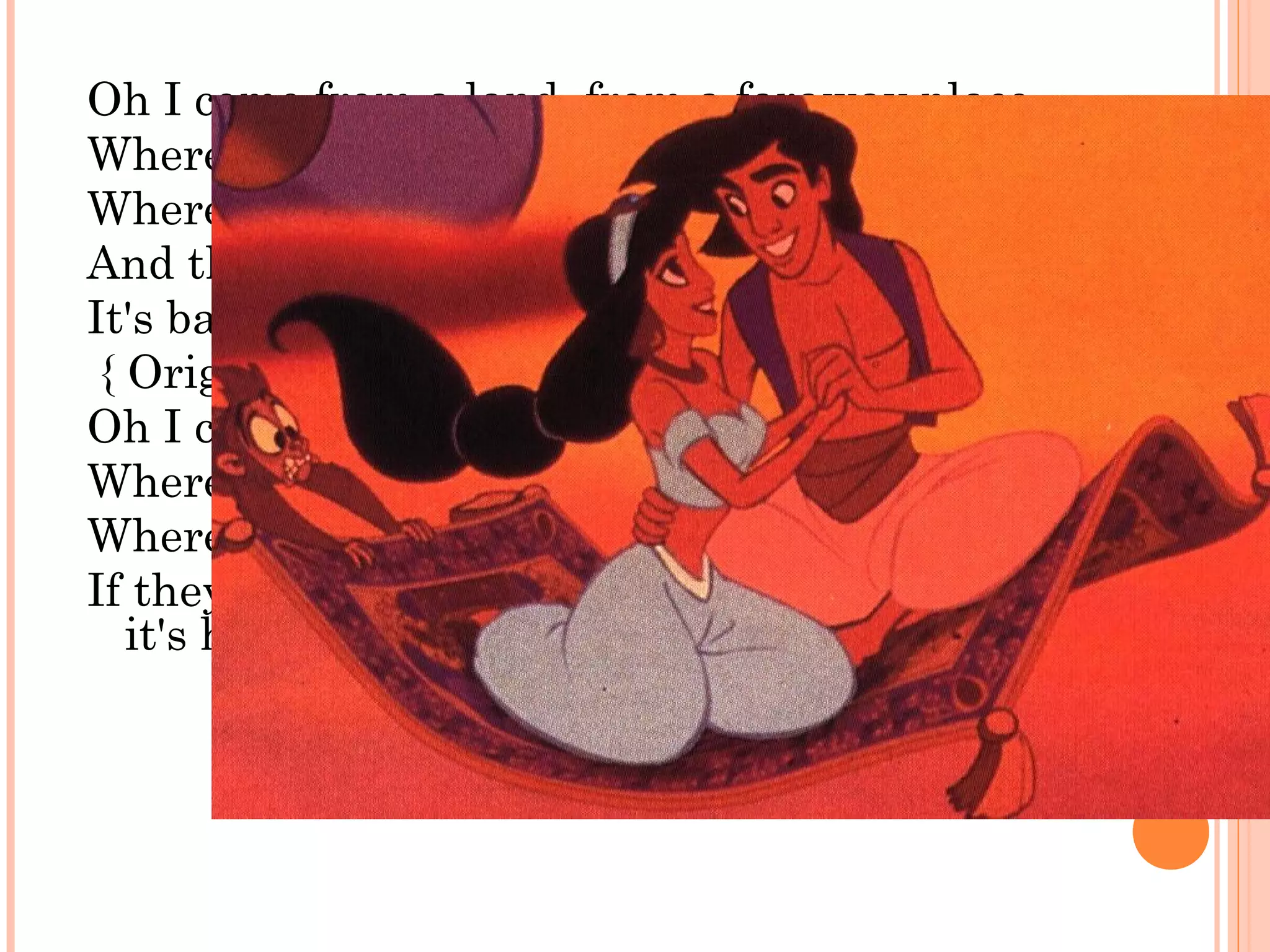 Oh I come from a land, from a faraway place
Where the caravan camels roam
Where it's flat and immense
And the heat is intense
It's barbaric, but hey, it's home
{ Original first verse (1992-93):
Oh I come from a land, from a faraway place
Where the caravan camels roam
Where they cut off your ear
If they don't like your face It's barbaric, but hey,
it's home }
 