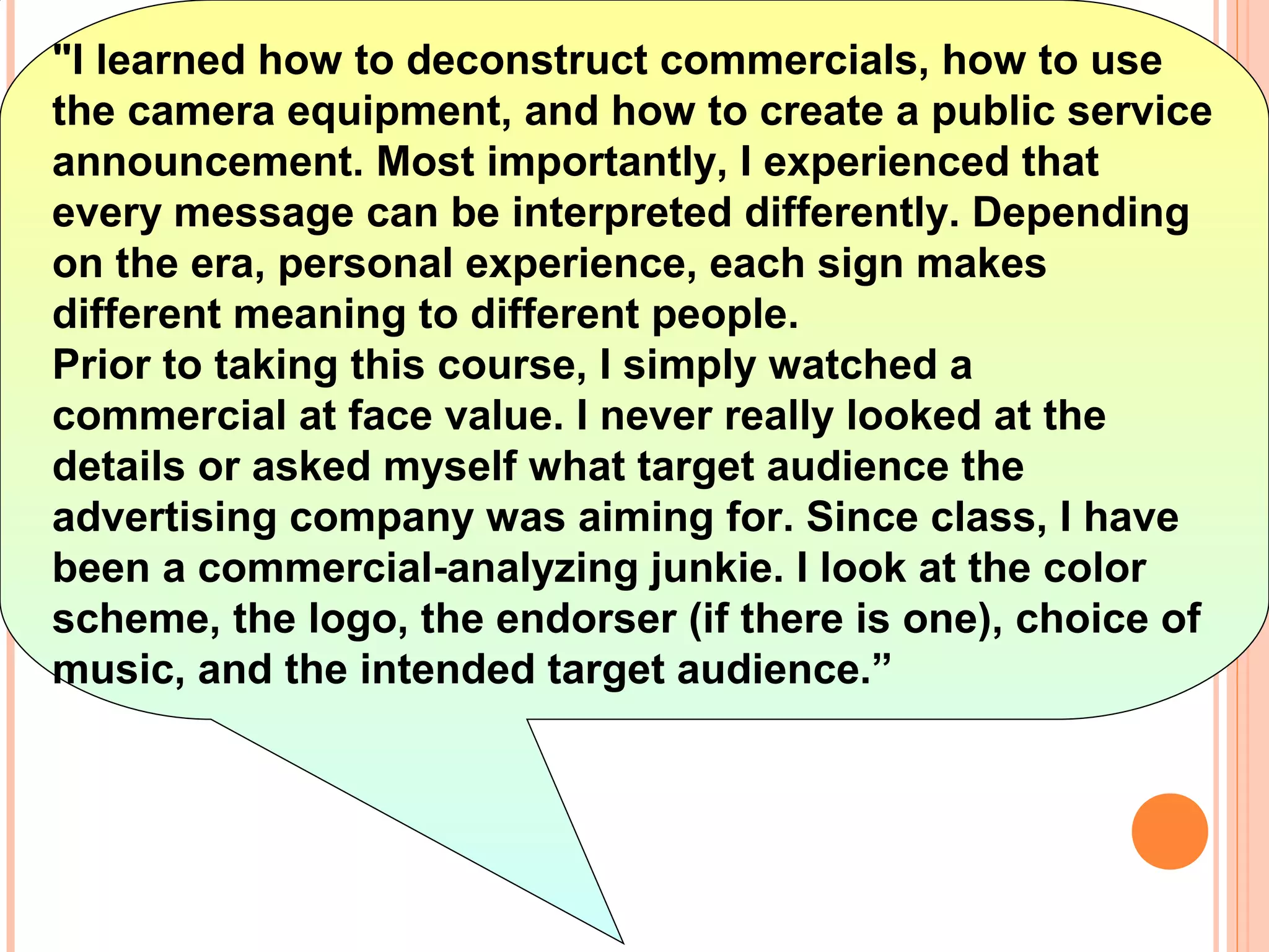 "I learned how to deconstruct commercials, how to use
the camera equipment, and how to create a public service
announcement. Most importantly, I experienced that
every message can be interpreted differently. Depending
on the era, personal experience, each sign makes
different meaning to different people.
Prior to taking this course, I simply watched a
commercial at face value. I never really looked at the
details or asked myself what target audience the
advertising company was aiming for. Since class, I have
been a commercial-analyzing junkie. I look at the color
scheme, the logo, the endorser (if there is one), choice of
music, and the intended target audience.”
 