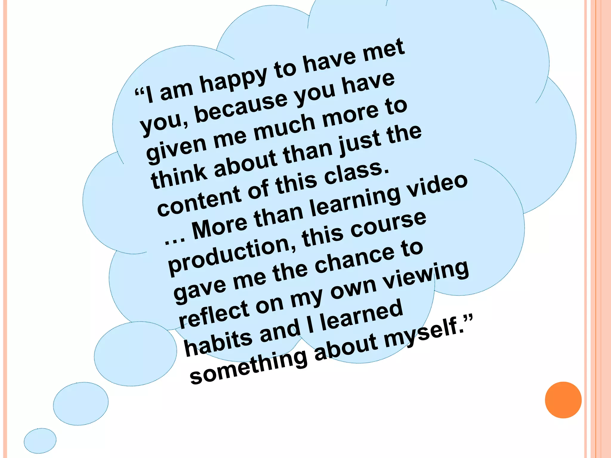 “I am happy to have met
you, because you have
given me much more to
think about than just the
content of this class.
… More than learning video
production, this course
gave me the chance to
reflect on my own viewing
habits and I learned
something about myself.”
 