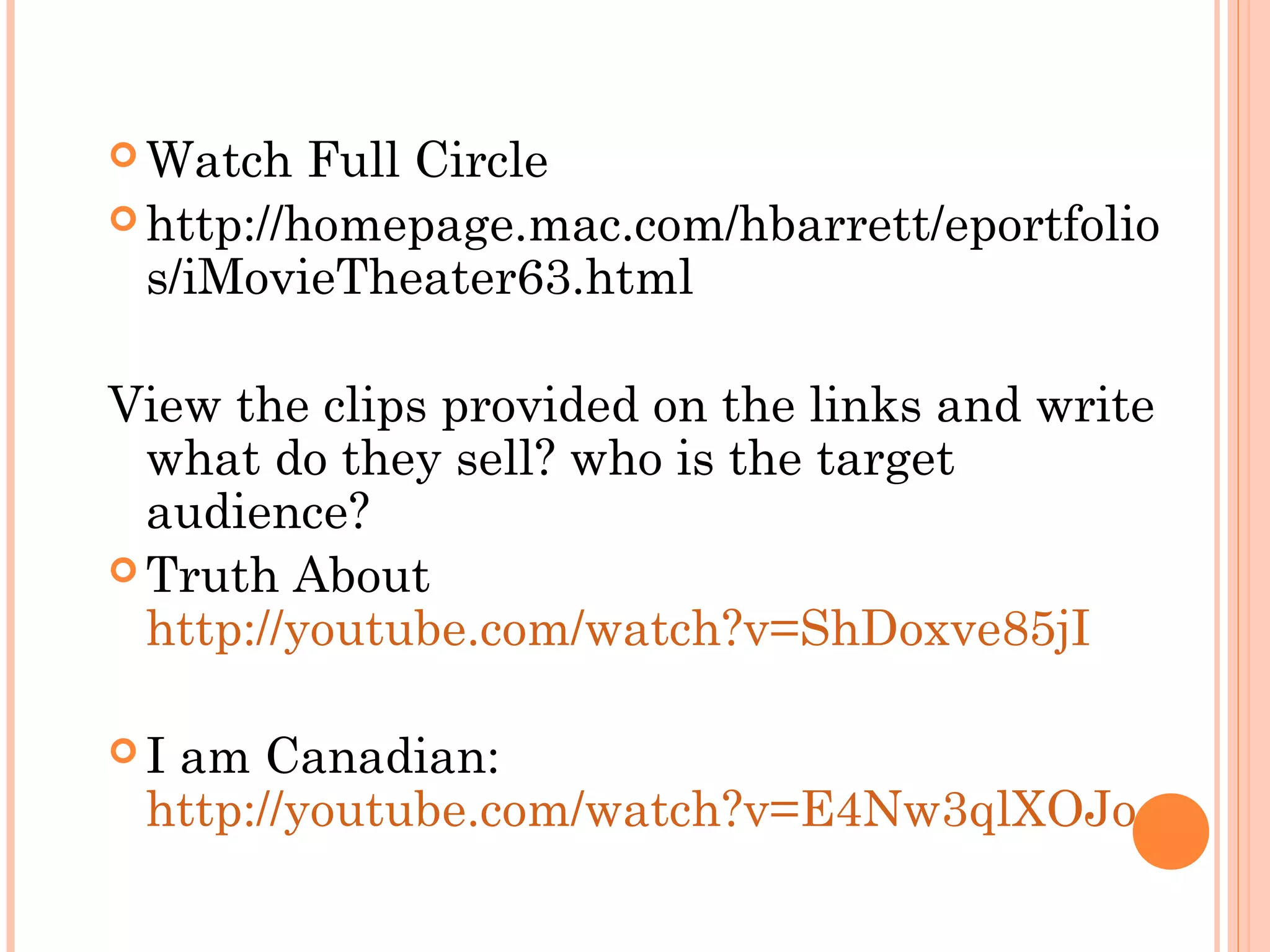  Watch Full Circle
 http://homepage.mac.com/hbarrett/eportfolio
s/iMovieTheater63.html
View the clips provided on the links and write
what do they sell? who is the target
audience?
 Truth About
http://youtube.com/watch?v=ShDoxve85jI
 I am Canadian:
http://youtube.com/watch?v=E4Nw3qlXOJo
 