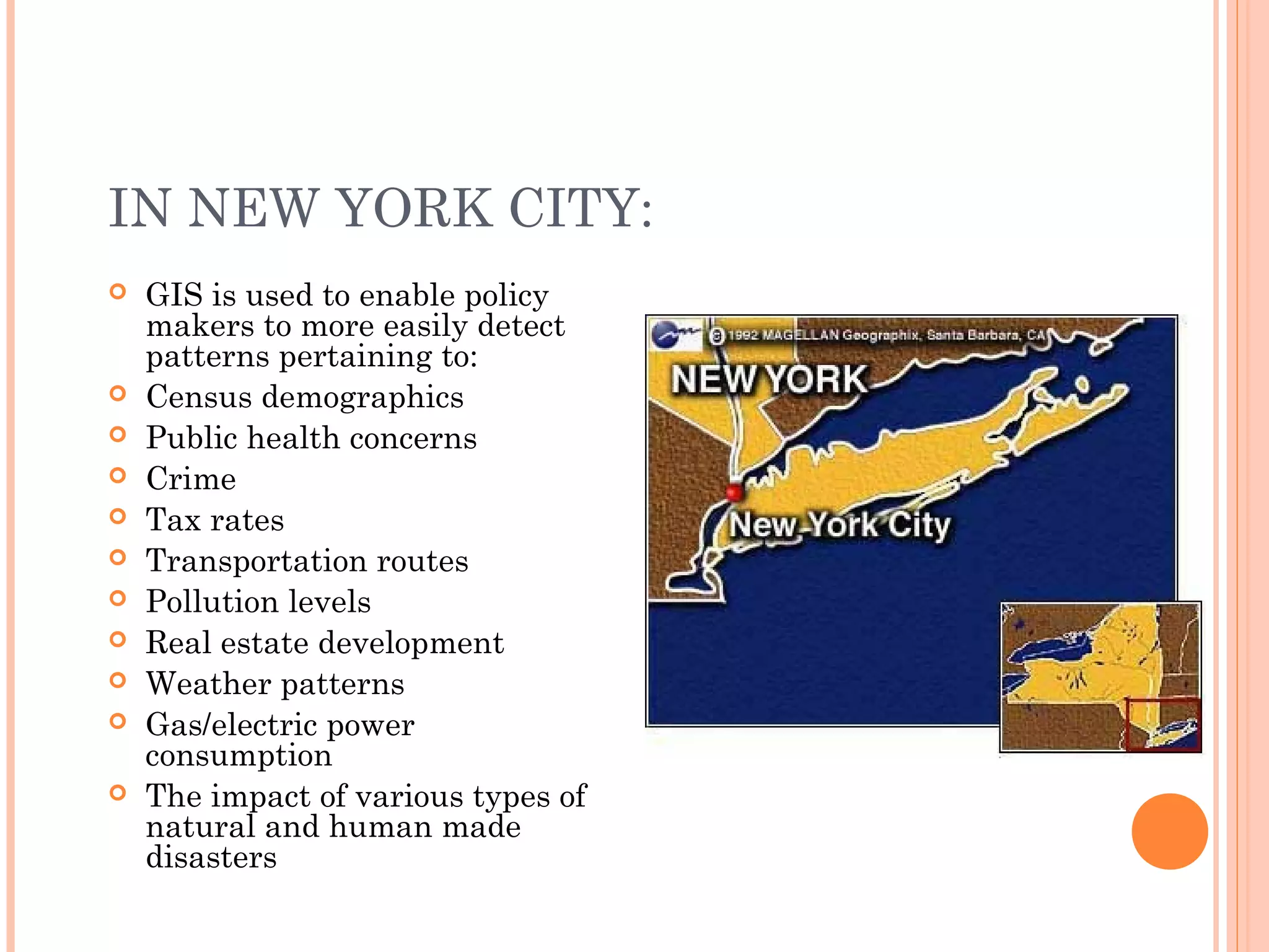 IN NEW YORK CITY:
 GIS is used to enable policy
makers to more easily detect
patterns pertaining to:
 Census demographics
 Public health concerns
 Crime
 Tax rates
 Transportation routes
 Pollution levels
 Real estate development
 Weather patterns
 Gas/electric power
consumption
 The impact of various types of
natural and human made
disasters
 