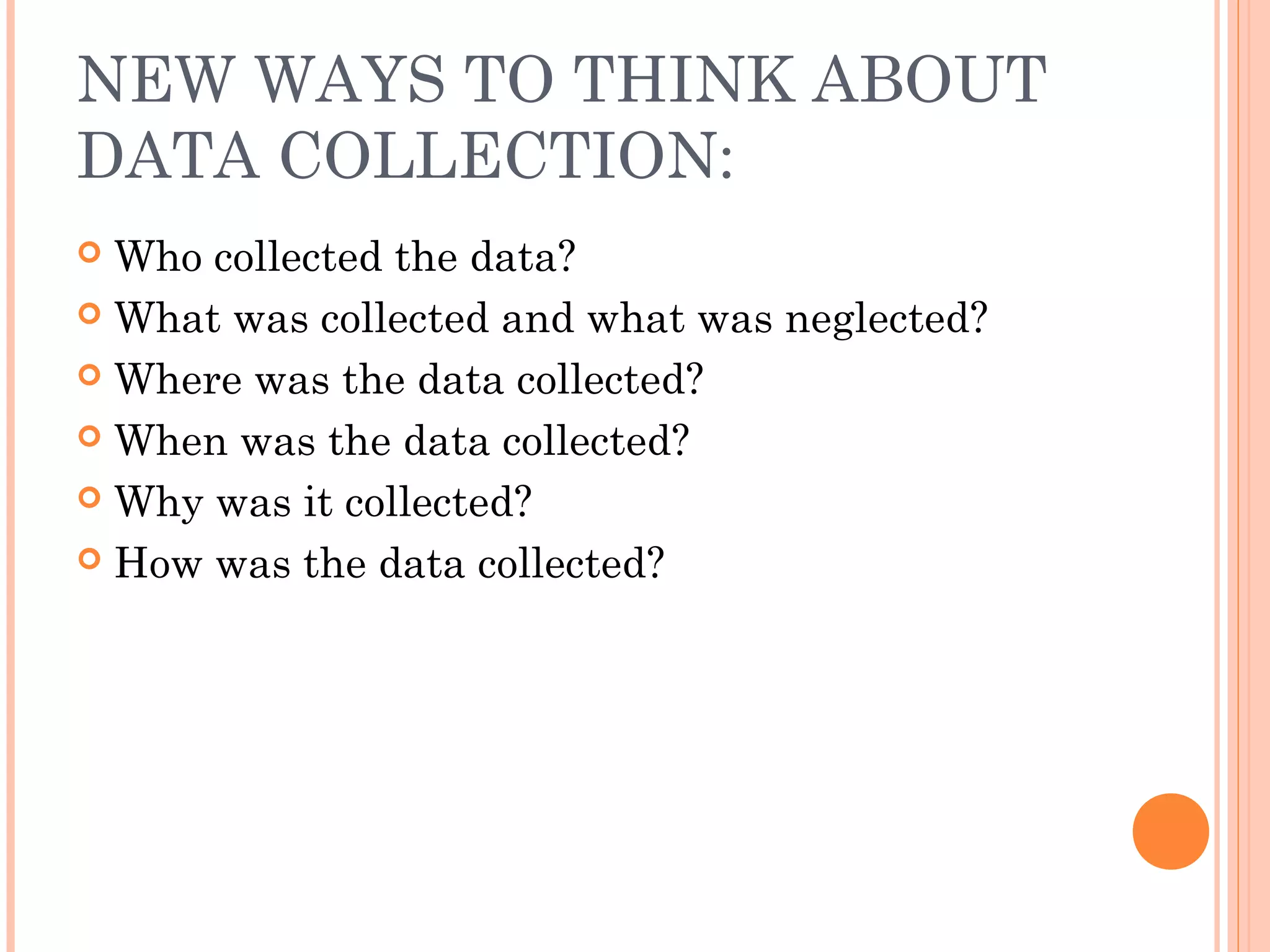 NEW WAYS TO THINK ABOUT
DATA COLLECTION:
 Who collected the data?
 What was collected and what was neglected?
 Where was the data collected?
 When was the data collected?
 Why was it collected?
 How was the data collected?
 