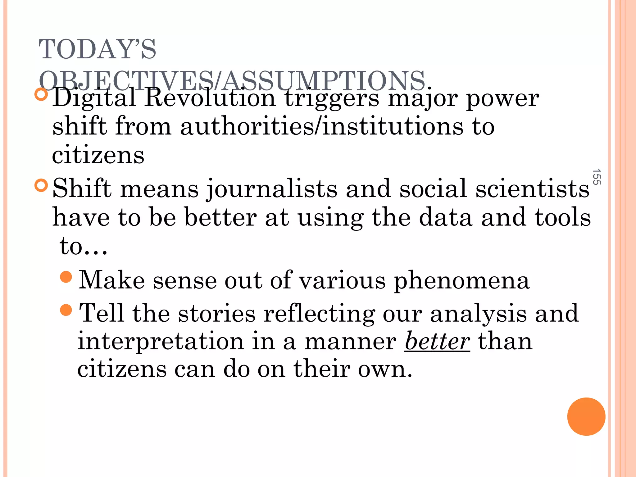 TODAY’S
OBJECTIVES/ASSUMPTIONSDigital Revolution triggers major power
shift from authorities/institutions to
citizens
Shift means journalists and social scientists
have to be better at using the data and tools
to…
Make sense out of various phenomena
Tell the stories reflecting our analysis and
interpretation in a manner better than
citizens can do on their own.
155
 