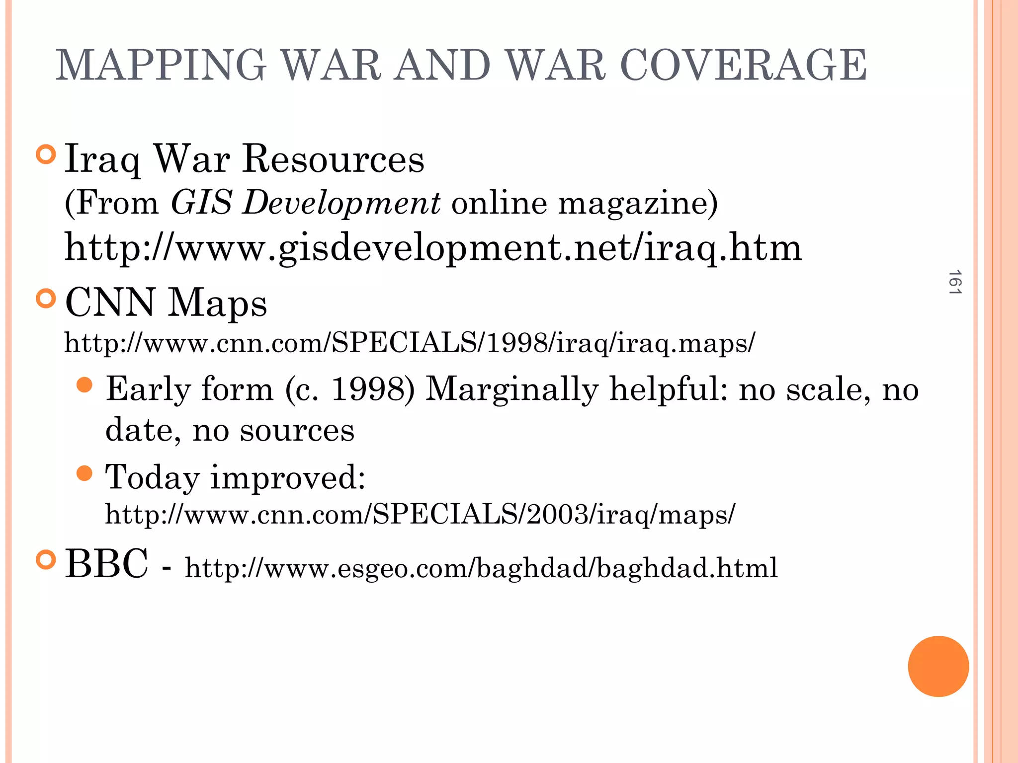 MAPPING WAR AND WAR COVERAGE
 Iraq War Resources
(From GIS Development online magazine)
http://www.gisdevelopment.net/iraq.htm
 CNN Maps
http://www.cnn.com/SPECIALS/1998/iraq/iraq.maps/
Early form (c. 1998) Marginally helpful: no scale, no
date, no sources
Today improved:
http://www.cnn.com/SPECIALS/2003/iraq/maps/
 BBC - http://www.esgeo.com/baghdad/baghdad.html
161
 