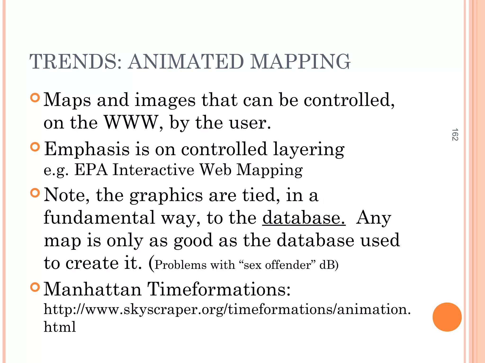 TRENDS: ANIMATED MAPPING
 Maps and images that can be controlled,
on the WWW, by the user.
 Emphasis is on controlled layering
e.g. EPA Interactive Web Mapping
 Note, the graphics are tied, in a
fundamental way, to the database. Any
map is only as good as the database used
to create it. (Problems with “sex offender” dB)
 Manhattan Timeformations:
http://www.skyscraper.org/timeformations/animation.
html
162
 