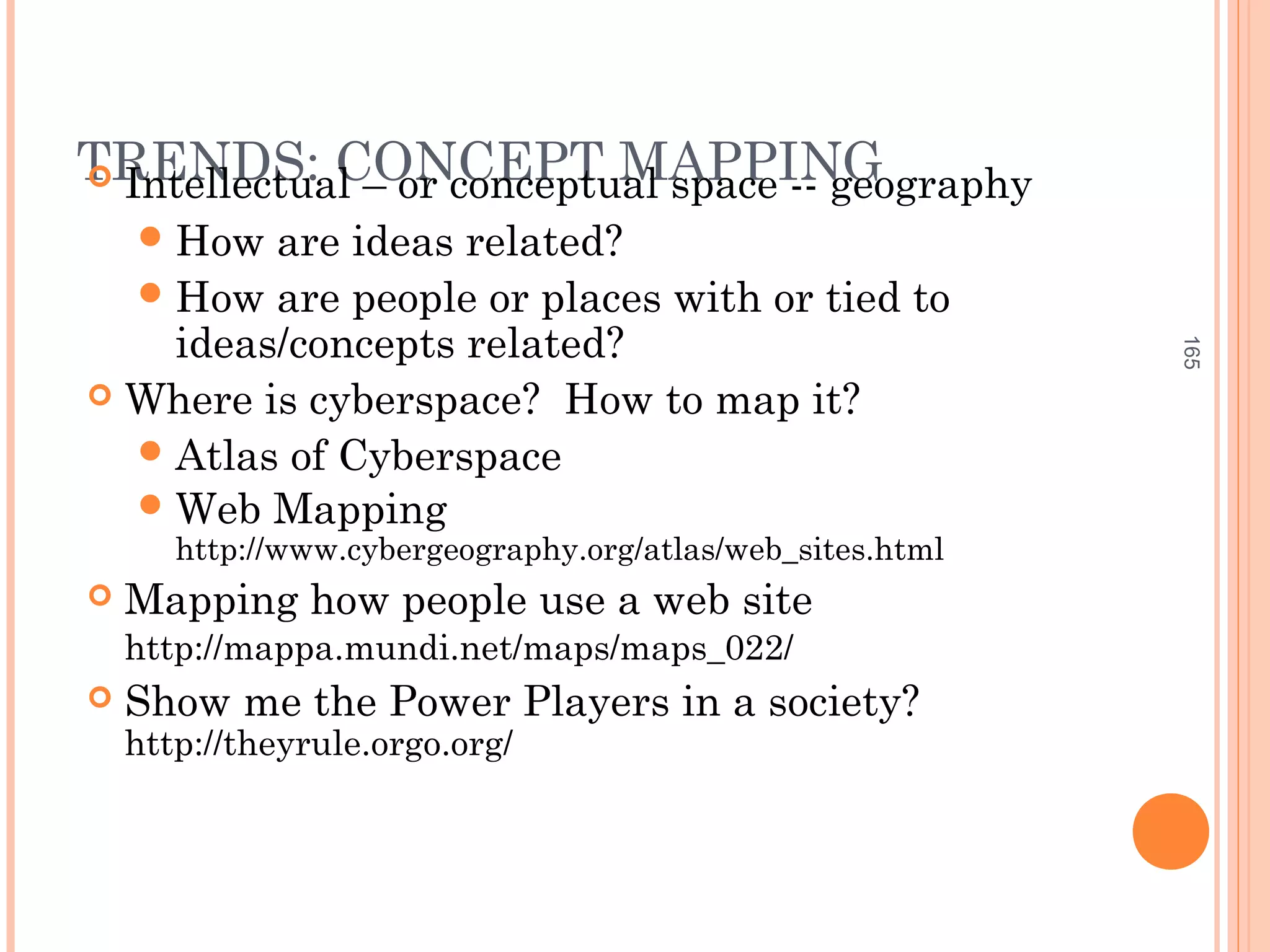 TRENDS: CONCEPT MAPPING Intellectual – or conceptual space -- geography
How are ideas related?
How are people or places with or tied to
ideas/concepts related?
 Where is cyberspace? How to map it?
Atlas of Cyberspace
Web Mapping
http://www.cybergeography.org/atlas/web_sites.html
 Mapping how people use a web site
http://mappa.mundi.net/maps/maps_022/
 Show me the Power Players in a society?
http://theyrule.orgo.org/
165
 