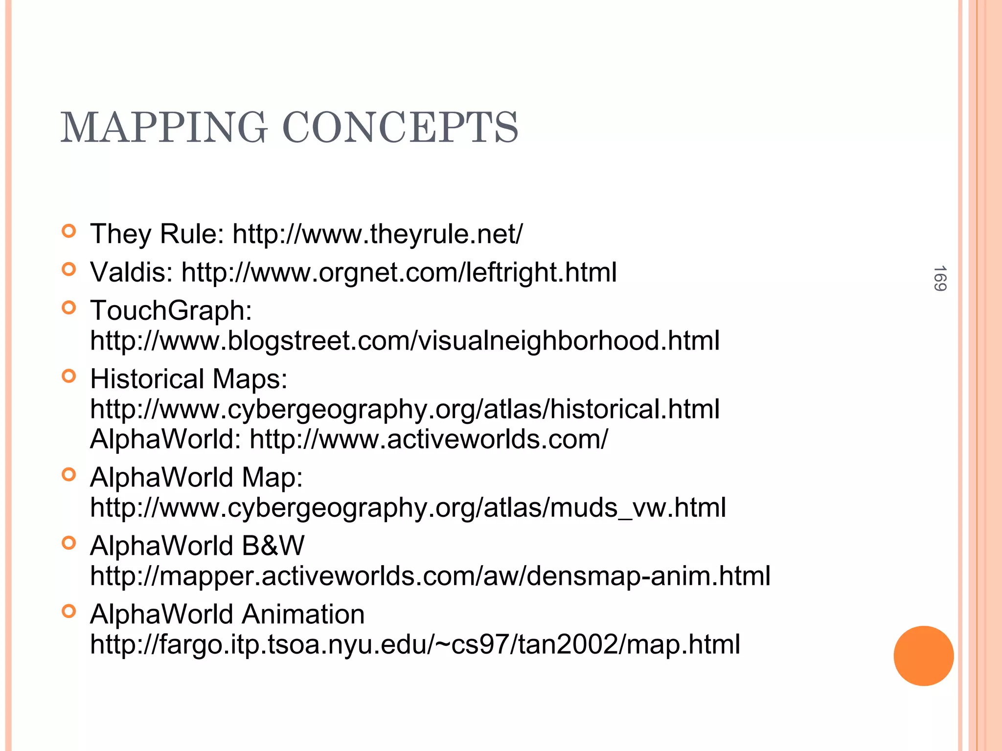 MAPPING CONCEPTS
 They Rule: http://www.theyrule.net/
 Valdis: http://www.orgnet.com/leftright.html
 TouchGraph:
http://www.blogstreet.com/visualneighborhood.html
 Historical Maps:
http://www.cybergeography.org/atlas/historical.html
AlphaWorld: http://www.activeworlds.com/
 AlphaWorld Map:
http://www.cybergeography.org/atlas/muds_vw.html
 AlphaWorld B&W
http://mapper.activeworlds.com/aw/densmap-anim.html
 AlphaWorld Animation
http://fargo.itp.tsoa.nyu.edu/~cs97/tan2002/map.html
169
 
