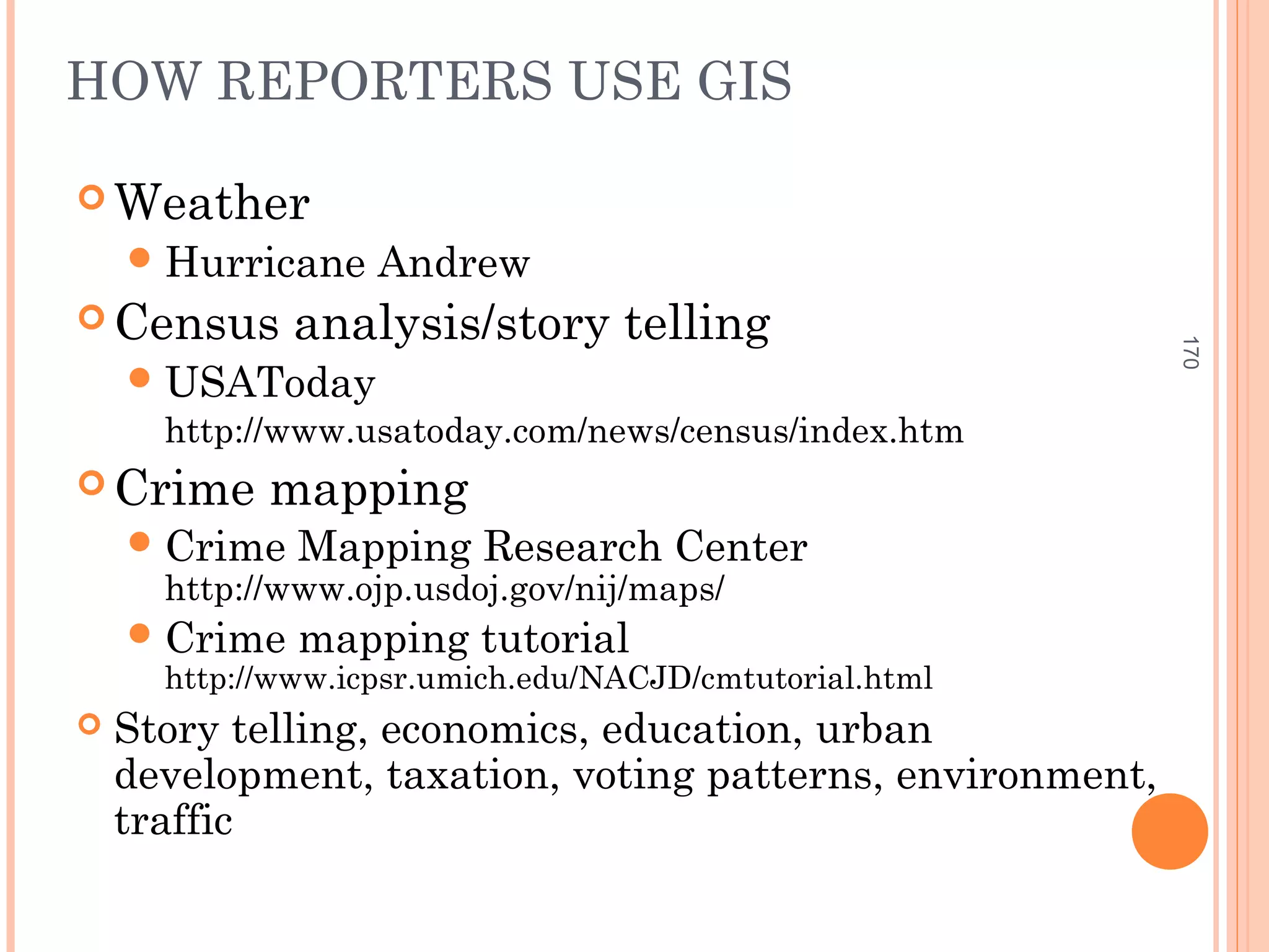HOW REPORTERS USE GIS
 Weather
Hurricane Andrew
 Census analysis/story telling
USAToday
http://www.usatoday.com/news/census/index.htm
 Crime mapping
Crime Mapping Research Center
http://www.ojp.usdoj.gov/nij/maps/
Crime mapping tutorial
http://www.icpsr.umich.edu/NACJD/cmtutorial.html
 Story telling, economics, education, urban
development, taxation, voting patterns, environment,
traffic
170
 