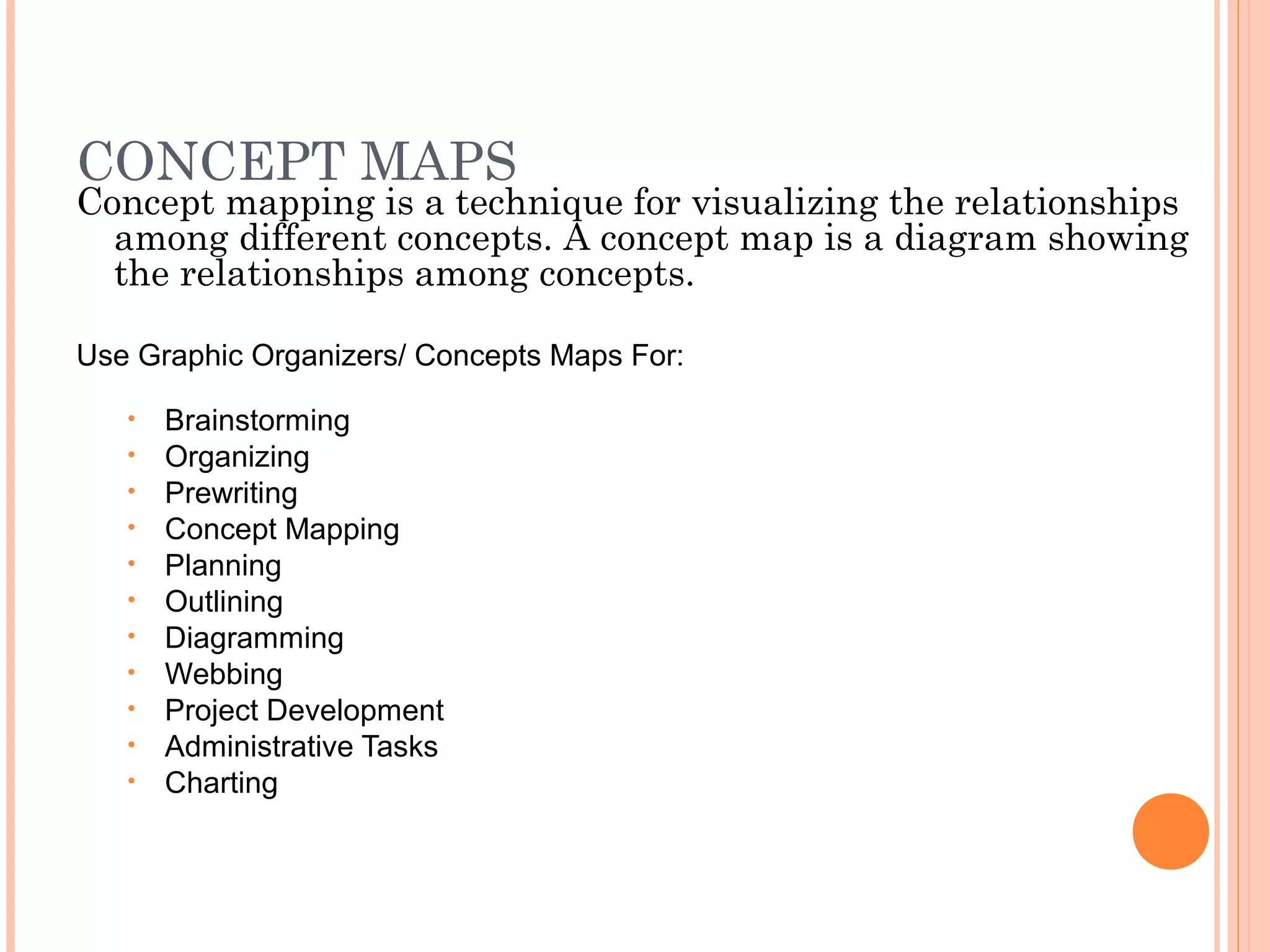 CONCEPT MAPS
Concept mapping is a technique for visualizing the relationships
among different concepts. A concept map is a diagram showing
the relationships among concepts.
Use Graphic Organizers/ Concepts Maps For:
• Brainstorming
• Organizing
• Prewriting
• Concept Mapping
• Planning
• Outlining
• Diagramming
• Webbing
• Project Development
• Administrative Tasks
• Charting
 