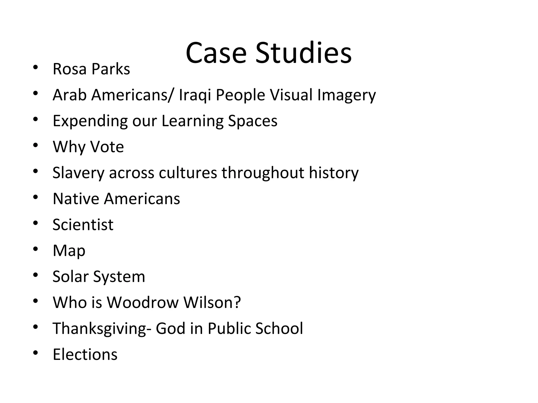 Case Studies• Rosa Parks
• Arab Americans/ Iraqi People Visual Imagery
• Expending our Learning Spaces
• Why Vote
• Slavery across cultures throughout history
• Native Americans
• Scientist
• Map
• Solar System
• Who is Woodrow Wilson?
• Thanksgiving- God in Public School
• Elections
 