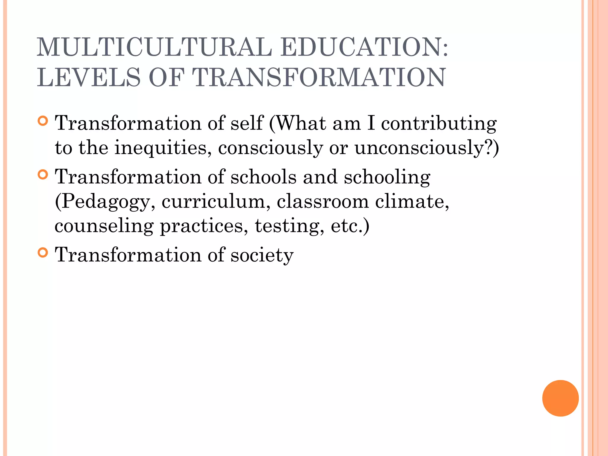 MULTICULTURAL EDUCATION:
LEVELS OF TRANSFORMATION
 Transformation of self (What am I contributing
to the inequities, consciously or unconsciously?)
 Transformation of schools and schooling
(Pedagogy, curriculum, classroom climate,
counseling practices, testing, etc.)
 Transformation of society
 
