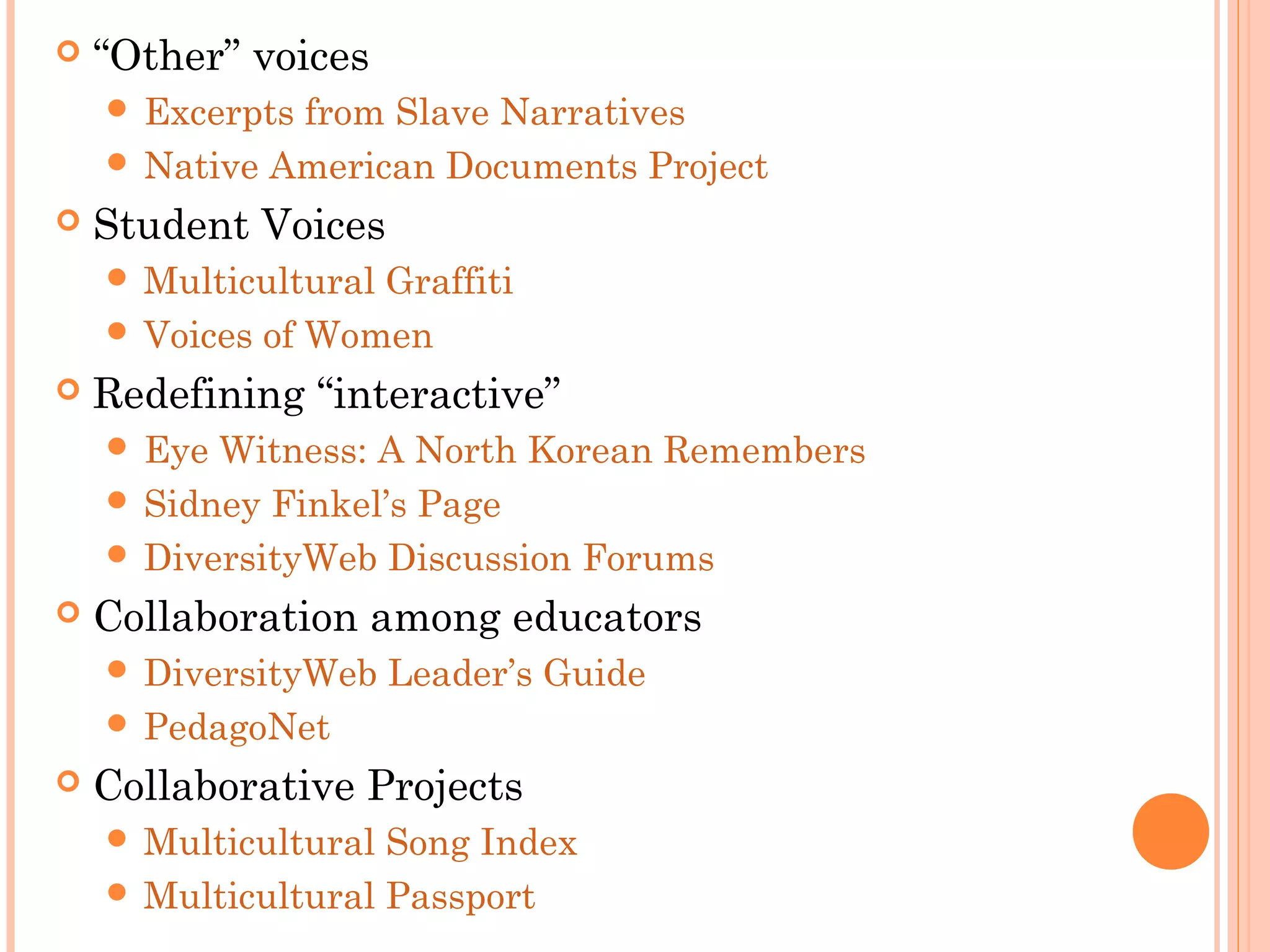  “Other” voices
 Excerpts from Slave Narratives
 Native American Documents Project
 Student Voices
 Multicultural Graffiti
 Voices of Women
 Redefining “interactive”
 Eye Witness: A North Korean Remembers
 Sidney Finkel’s Page
 DiversityWeb Discussion Forums
 Collaboration among educators
 DiversityWeb Leader’s Guide
 PedagoNet
 Collaborative Projects
 Multicultural Song Index
 Multicultural Passport
 