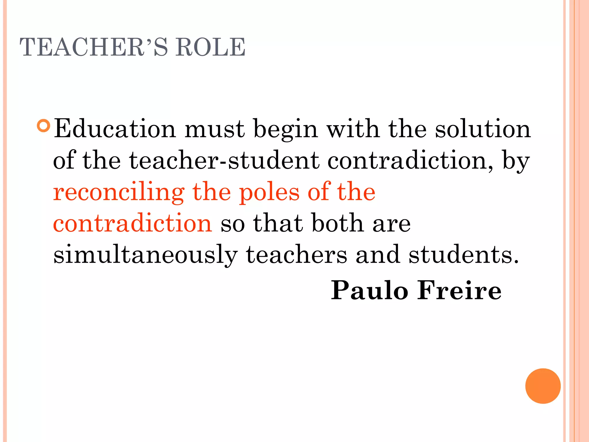 TEACHER’S ROLE
Education must begin with the solution
of the teacher-student contradiction, by
reconciling the poles of the
contradiction so that both are
simultaneously teachers and students.
Paulo Freire
 
