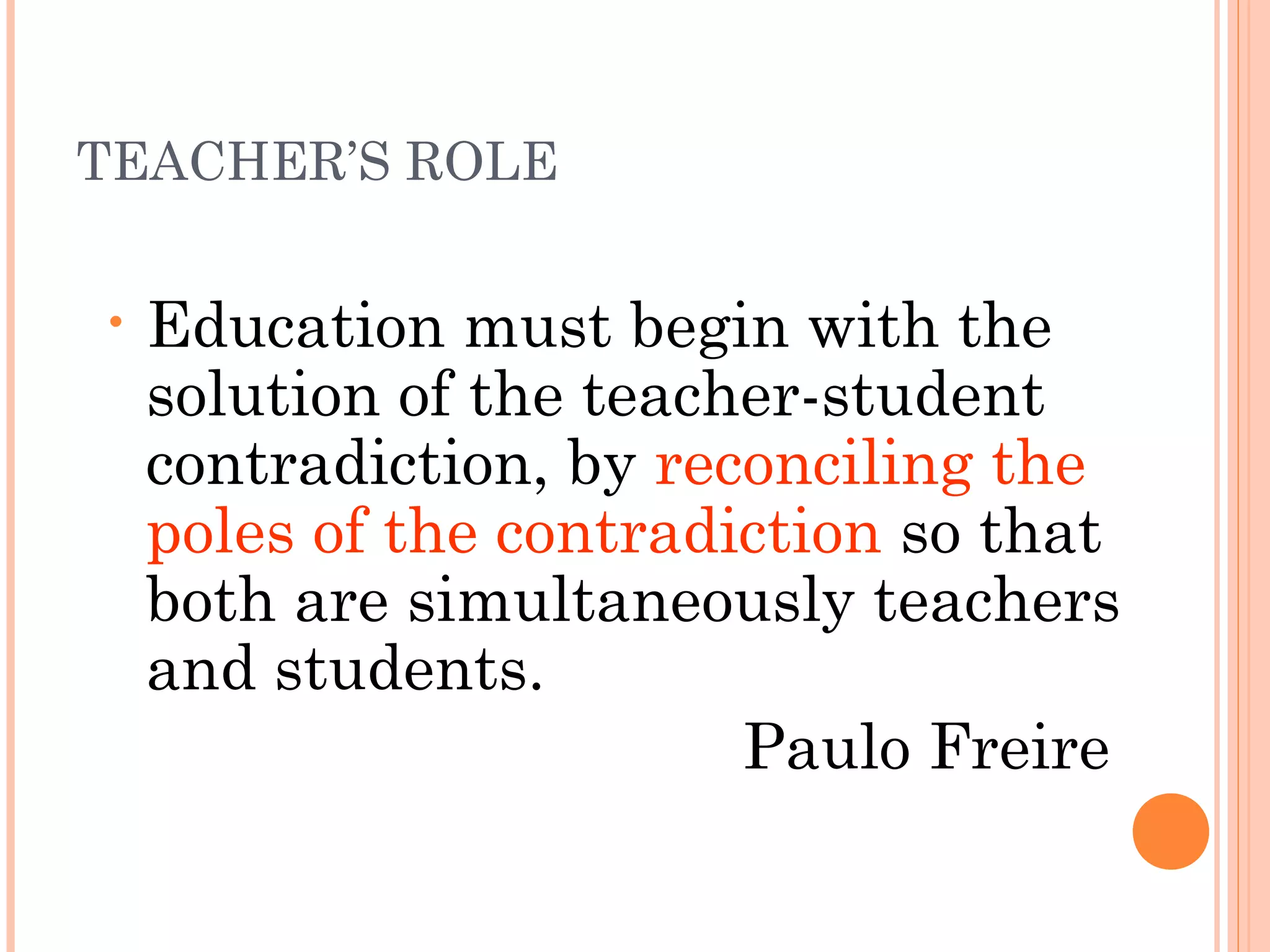 TEACHER’S ROLE
• Education must begin with the
solution of the teacher-student
contradiction, by reconciling the
poles of the contradiction so that
both are simultaneously teachers
and students.
Paulo Freire
 