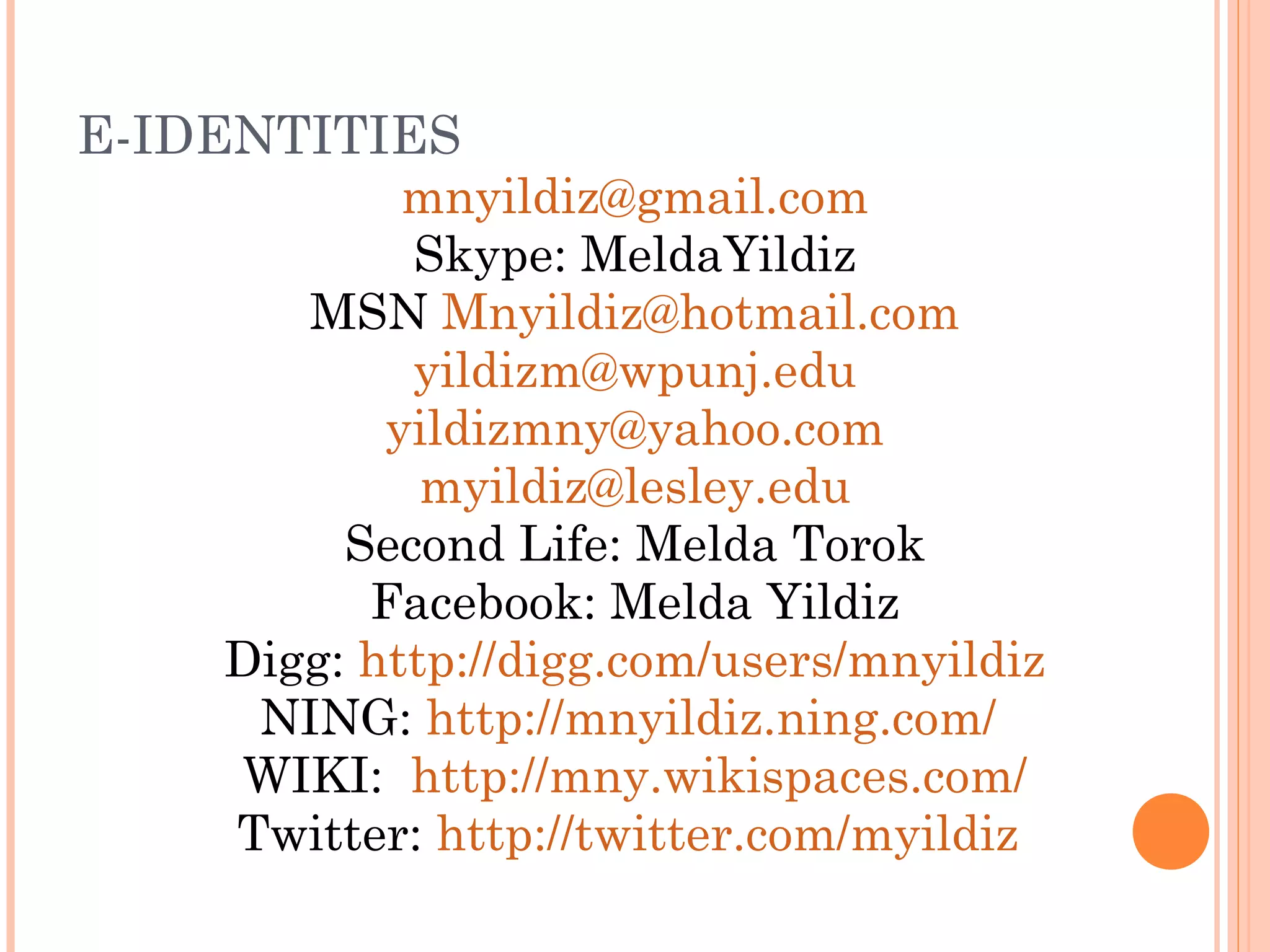 E-IDENTITIES
mnyildiz@gmail.com
Skype: MeldaYildiz
MSN Mnyildiz@hotmail.com
yildizm@wpunj.edu
yildizmny@yahoo.com
myildiz@lesley.edu
Second Life: Melda Torok
Facebook: Melda Yildiz
Digg: http://digg.com/users/mnyildiz
NING: http://mnyildiz.ning.com/
WIKI: http://mny.wikispaces.com/
Twitter: http://twitter.com/myildiz
 