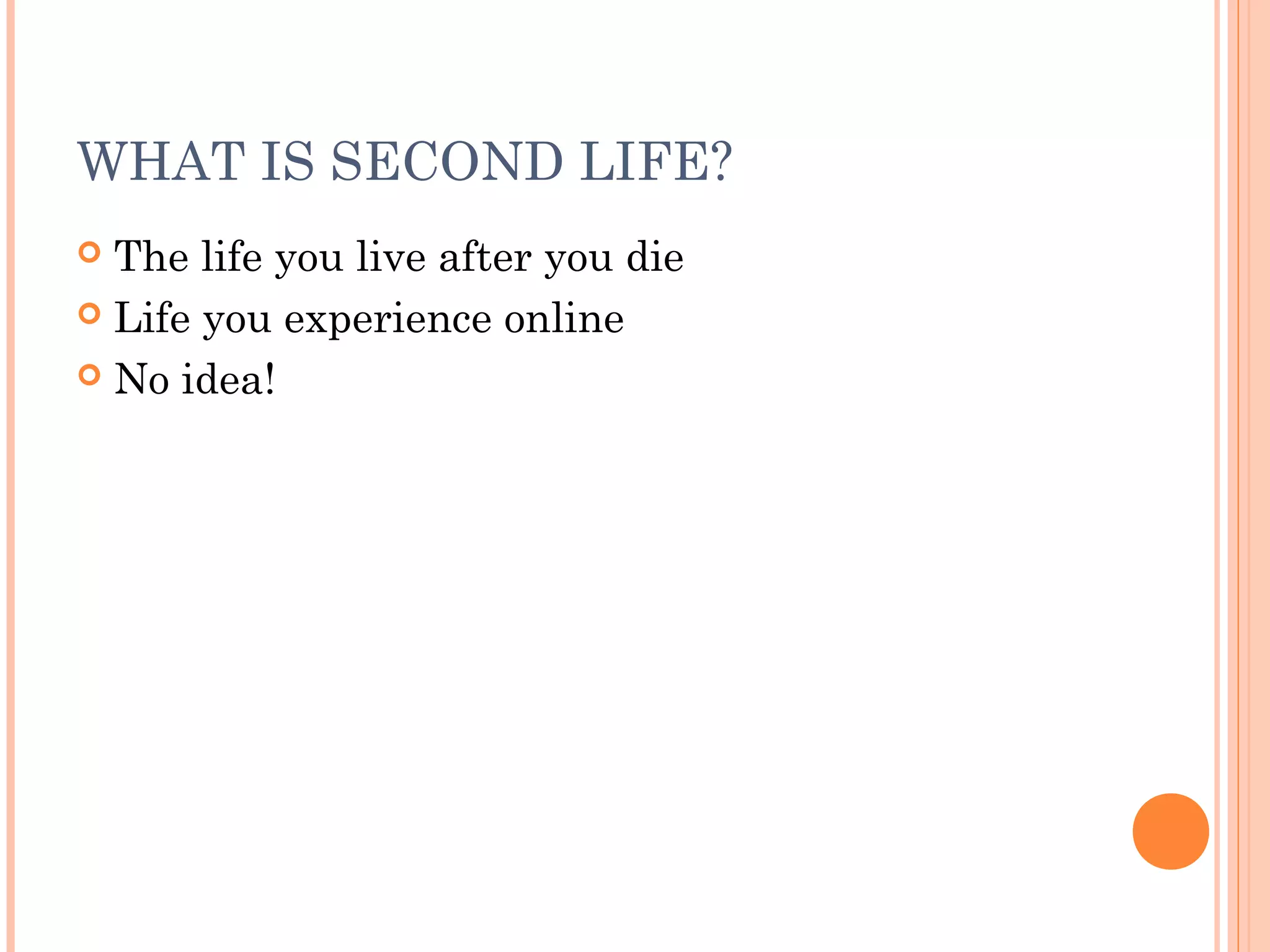 WHAT IS SECOND LIFE?
 The life you live after you die
 Life you experience online
 No idea!
 