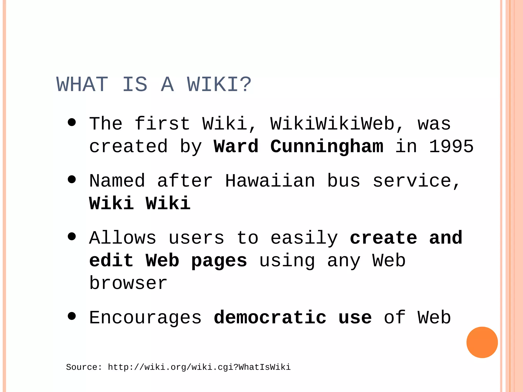• The first Wiki, WikiWikiWeb, was
created by Ward Cunningham in 1995
• Named after Hawaiian bus service,
Wiki Wiki
• Allows users to easily create and
edit Web pages using any Web
browser
• Encourages democratic use of Web
Source: http://wiki.org/wiki.cgi?WhatIsWiki
WHAT IS A WIKI?
 