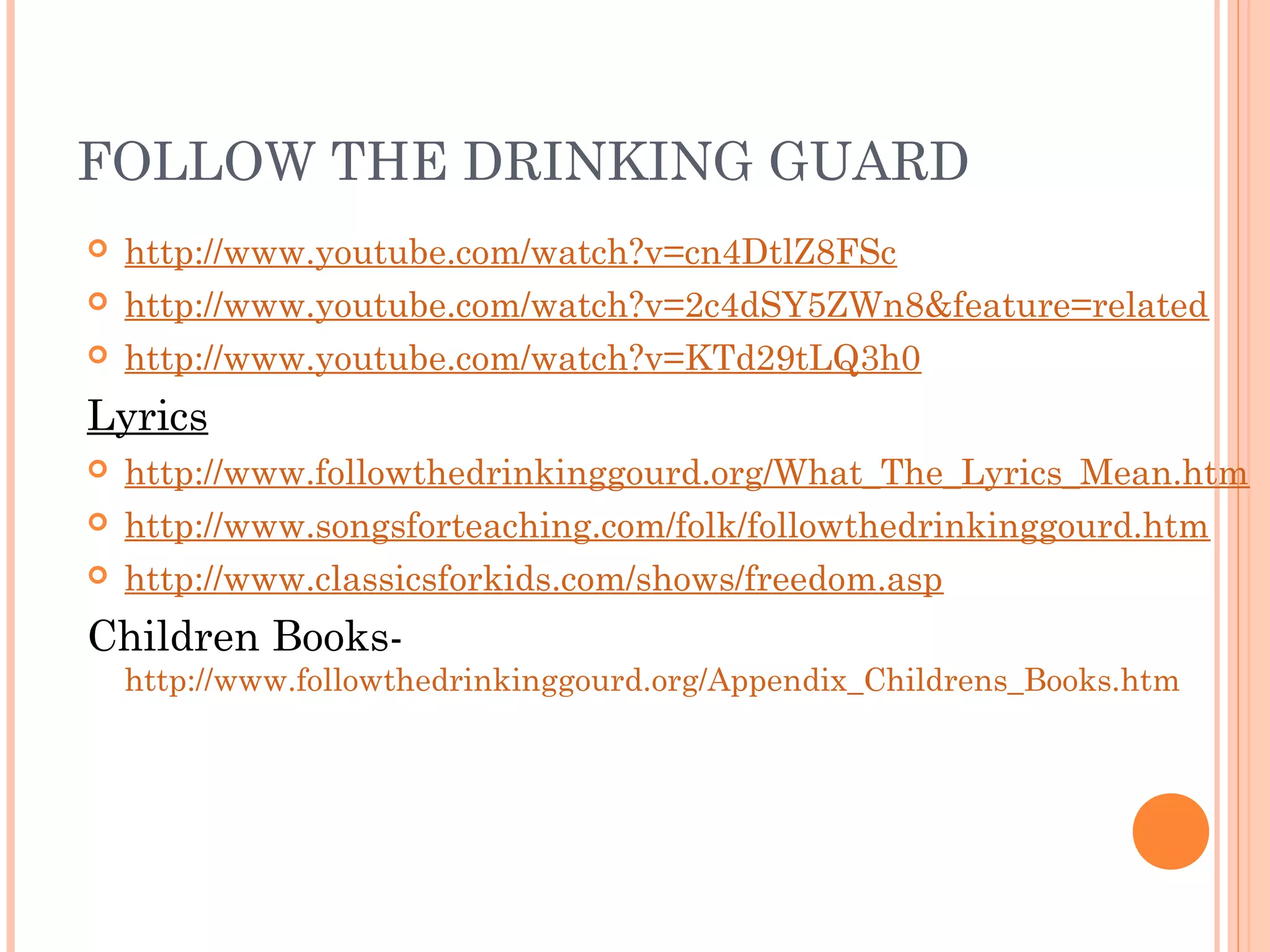 FOLLOW THE DRINKING GUARD
 http://www.youtube.com/watch?v=cn4DtlZ8FSc
 http://www.youtube.com/watch?v=2c4dSY5ZWn8&feature=related
 http://www.youtube.com/watch?v=KTd29tLQ3h0
Lyrics
 http://www.followthedrinkinggourd.org/What_The_Lyrics_Mean.htm
 http://www.songsforteaching.com/folk/followthedrinkinggourd.htm
 http://www.classicsforkids.com/shows/freedom.asp
Children Books-
http://www.followthedrinkinggourd.org/Appendix_Childrens_Books.htm
 