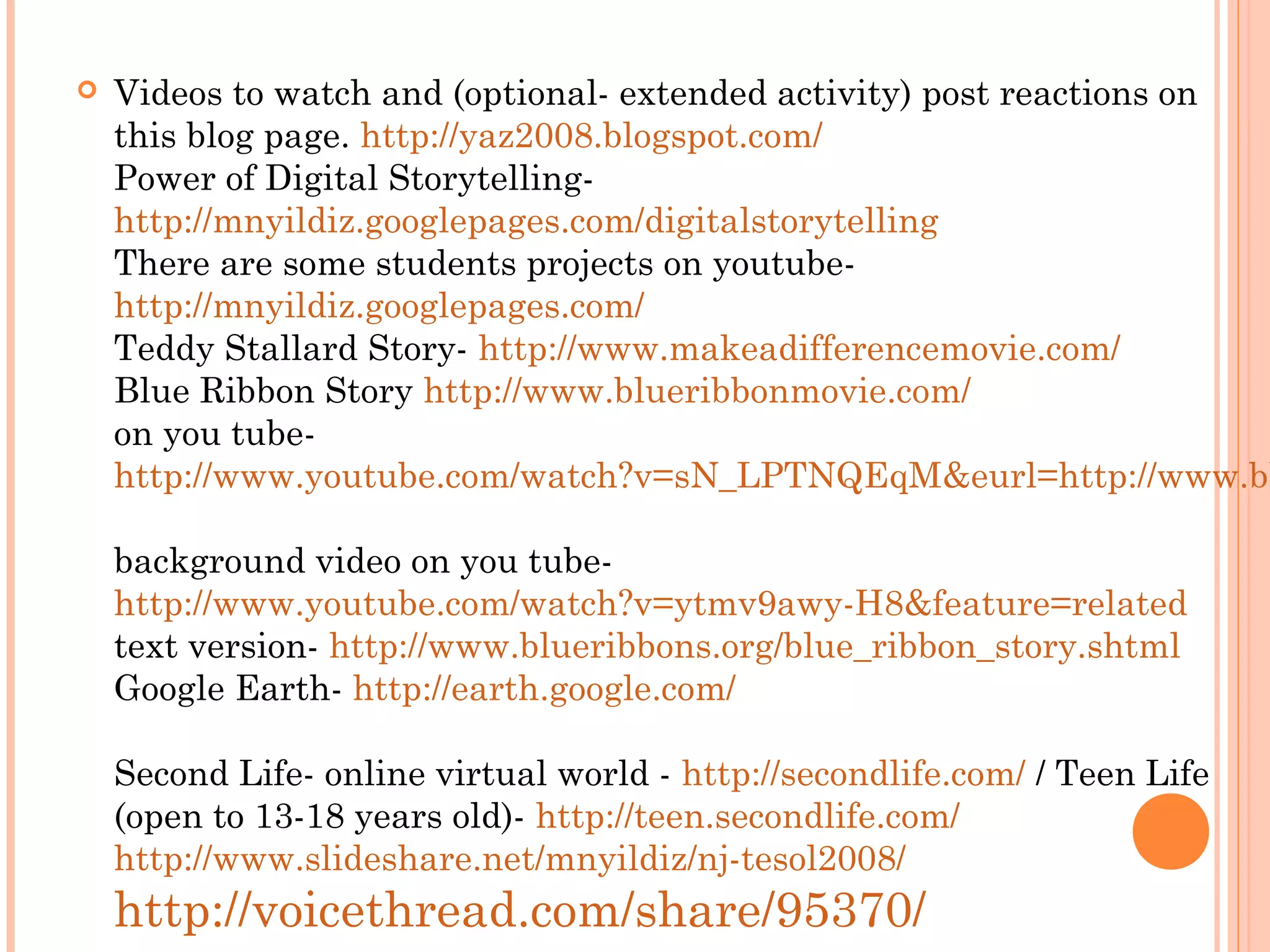  Videos to watch and (optional- extended activity) post reactions on
this blog page. http://yaz2008.blogspot.com/
Power of Digital Storytelling-
http://mnyildiz.googlepages.com/digitalstorytelling
There are some students projects on youtube-
http://mnyildiz.googlepages.com/
Teddy Stallard Story- http://www.makeadifferencemovie.com/
Blue Ribbon Story http://www.blueribbonmovie.com/
on you tube-
http://www.youtube.com/watch?v=sN_LPTNQEqM&eurl=http://www.bl
background video on you tube-
http://www.youtube.com/watch?v=ytmv9awy-H8&feature=related
text version- http://www.blueribbons.org/blue_ribbon_story.shtml
Google Earth- http://earth.google.com/
Second Life- online virtual world - http://secondlife.com/ / Teen Life
(open to 13-18 years old)- http://teen.secondlife.com/
http://www.slideshare.net/mnyildiz/nj-tesol2008/
http://voicethread.com/share/95370/
 