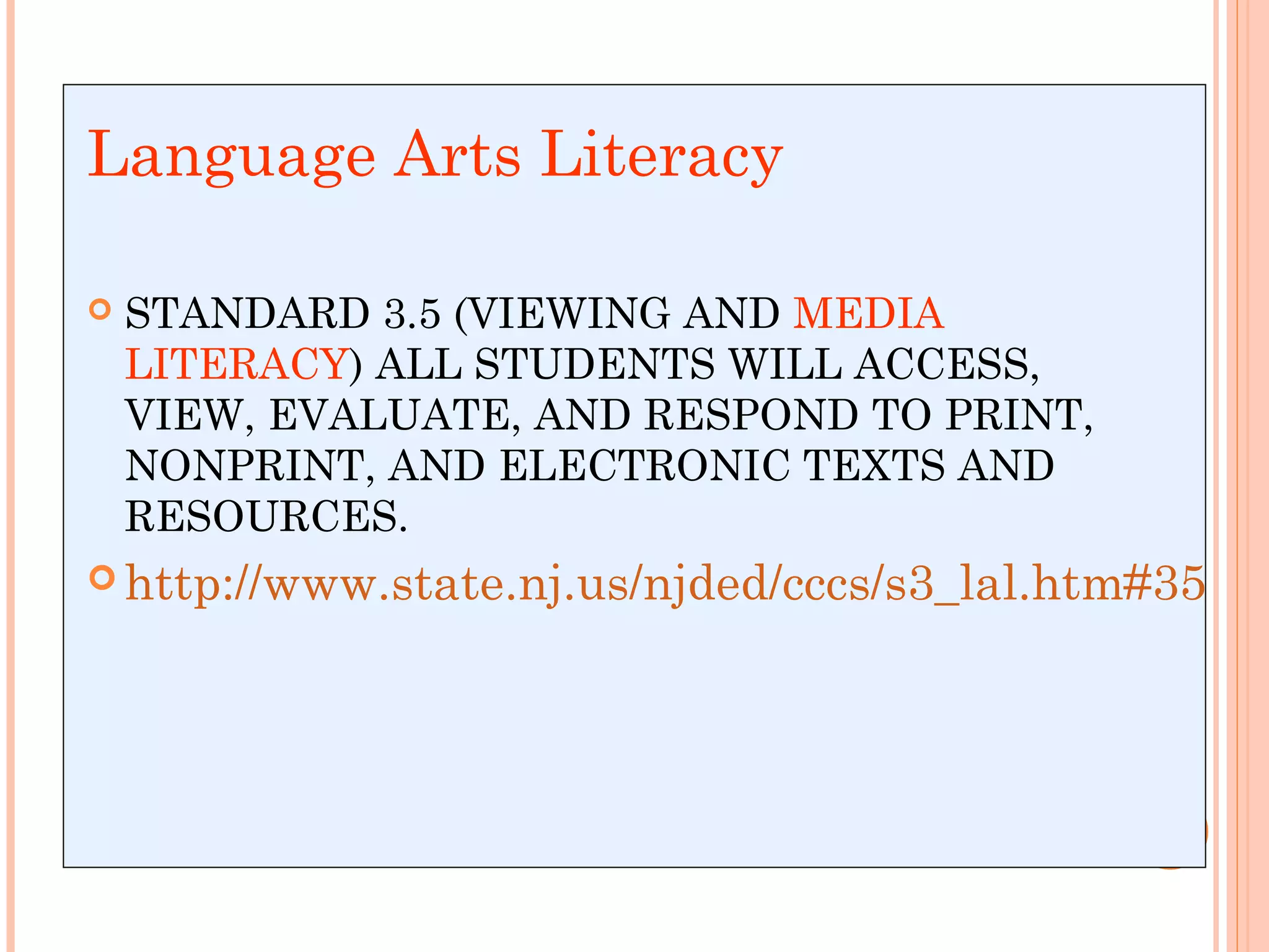 LEARN ONE THING!Language Arts Literacy
 STANDARD 3.5 (VIEWING AND MEDIA
LITERACY) ALL STUDENTS WILL ACCESS,
VIEW, EVALUATE, AND RESPOND TO PRINT,
NONPRINT, AND ELECTRONIC TEXTS AND
RESOURCES.
 http://www.state.nj.us/njded/cccs/s3_lal.htm#35
 