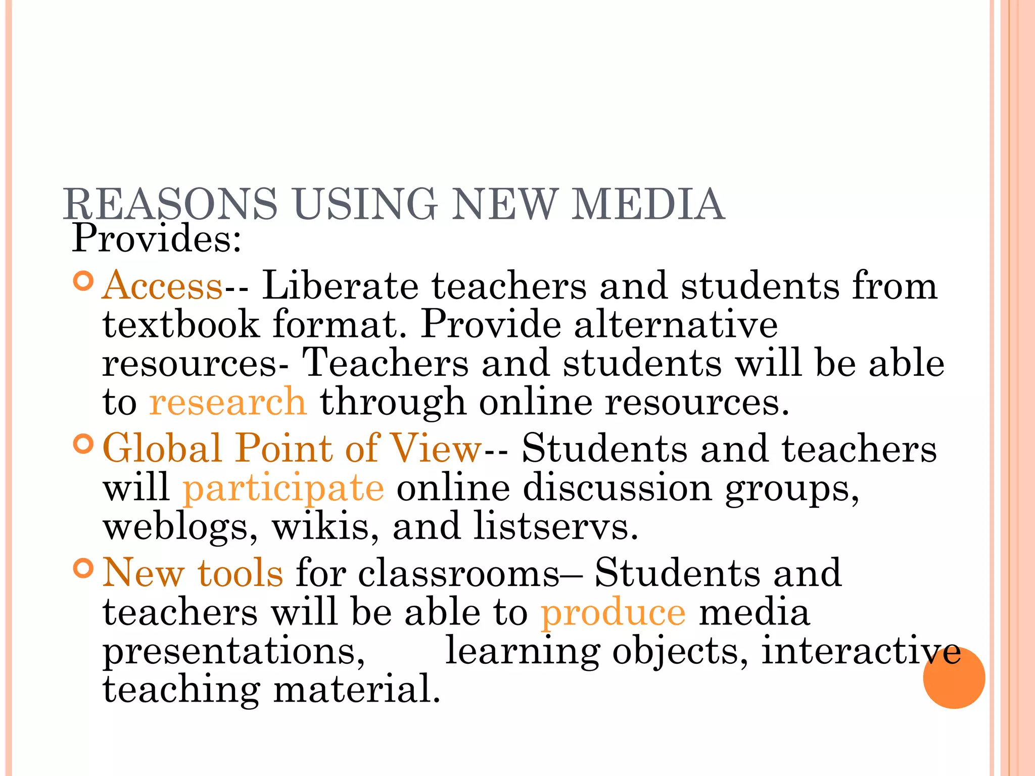 REASONS USING NEW MEDIA
Provides:
 Access-- Liberate teachers and students from
textbook format. Provide alternative
resources- Teachers and students will be able
to research through online resources.
 Global Point of View-- Students and teachers
will participate online discussion groups,
weblogs, wikis, and listservs.
 New tools for classrooms– Students and
teachers will be able to produce media
presentations, learning objects, interactive
teaching material.
 