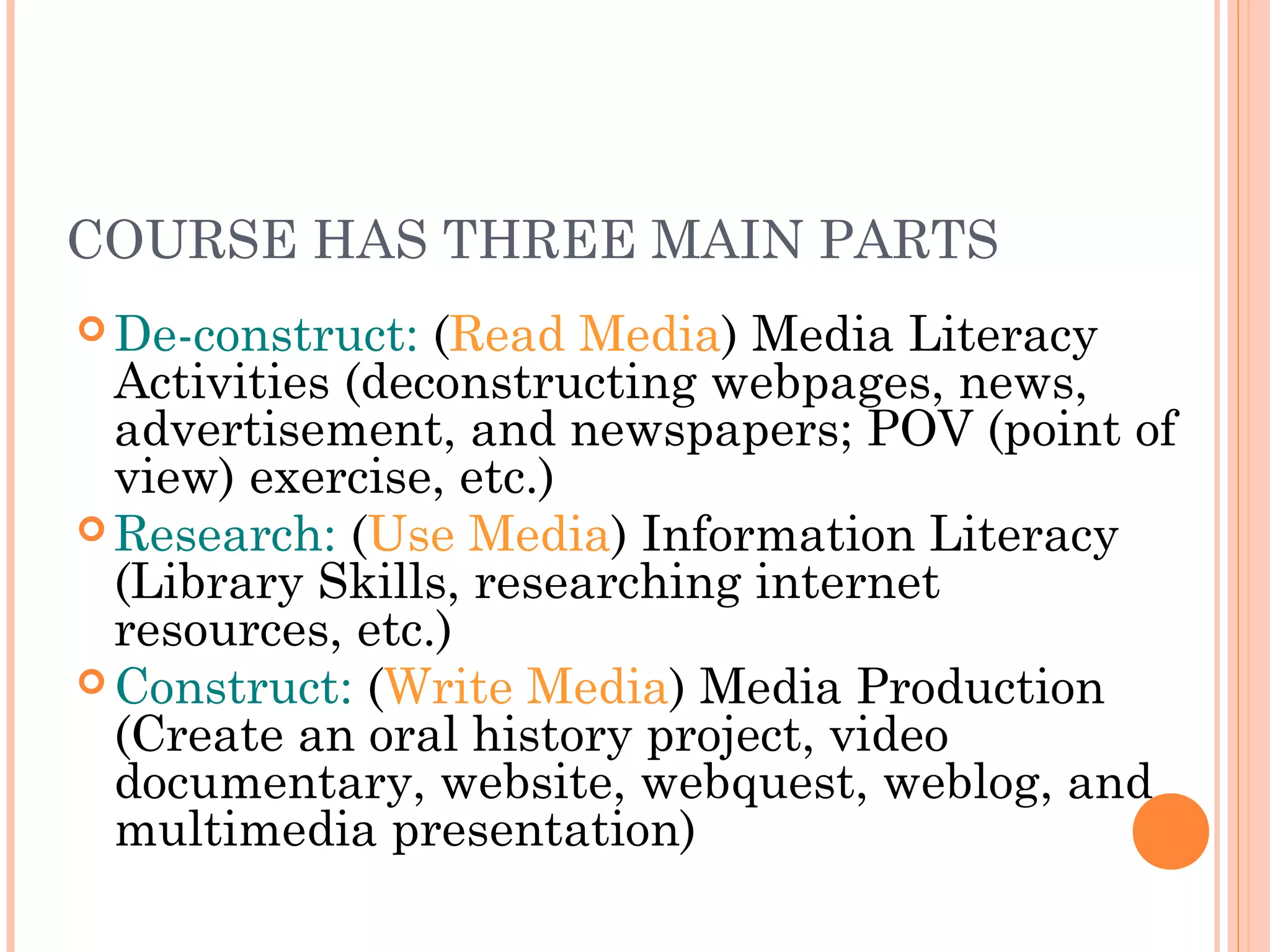COURSE HAS THREE MAIN PARTS
 De-construct: (Read Media) Media Literacy
Activities (deconstructing webpages, news,
advertisement, and newspapers; POV (point of
view) exercise, etc.)
 Research: (Use Media) Information Literacy
(Library Skills, researching internet
resources, etc.)
 Construct: (Write Media) Media Production
(Create an oral history project, video
documentary, website, webquest, weblog, and
multimedia presentation)
 