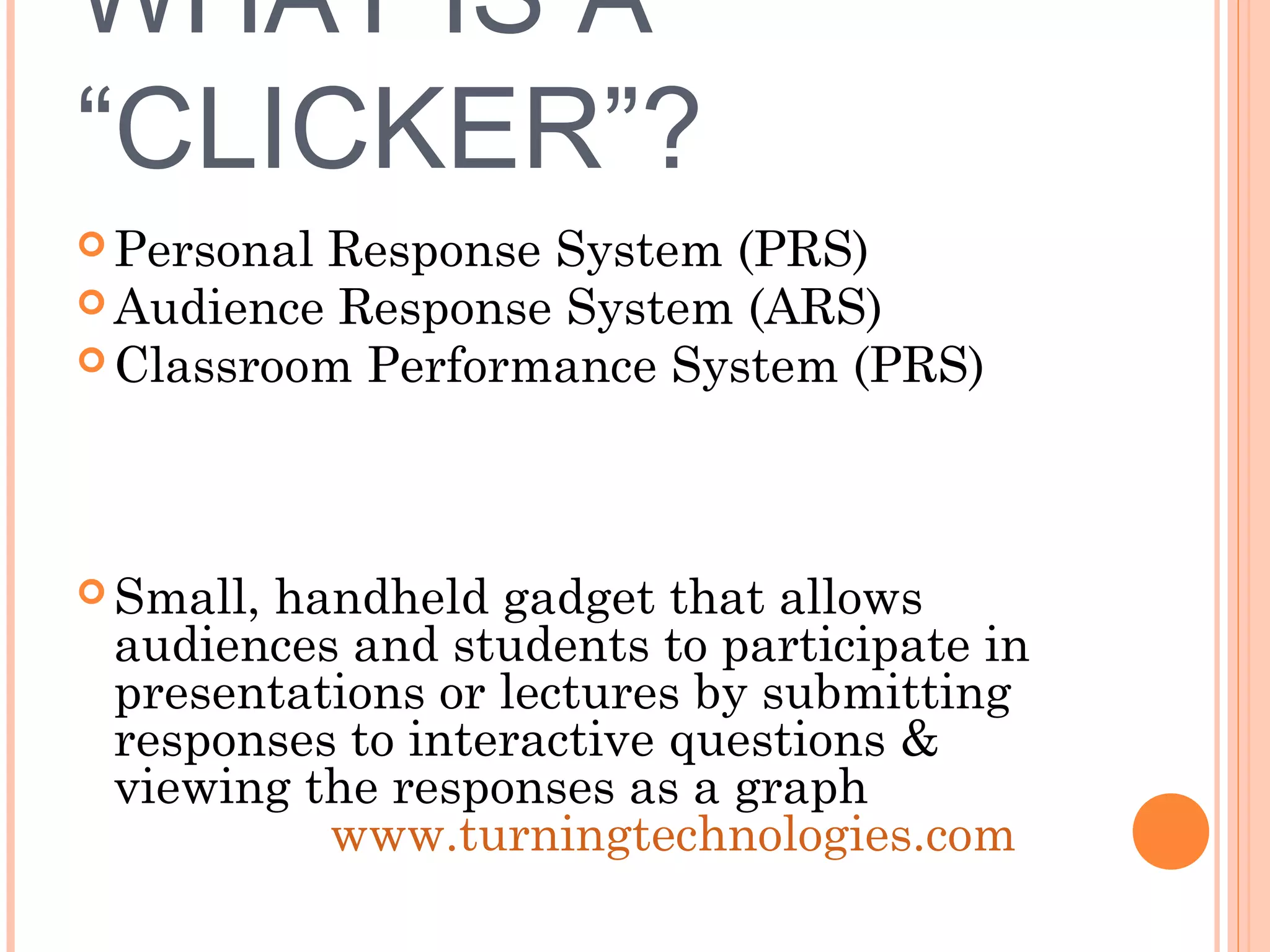 WHAT IS A
“CLICKER”?
 Personal Response System (PRS)
 Audience Response System (ARS)
 Classroom Performance System (PRS)
 Small, handheld gadget that allows
audiences and students to participate in
presentations or lectures by submitting
responses to interactive questions &
viewing the responses as a graph
www.turningtechnologies.com
 