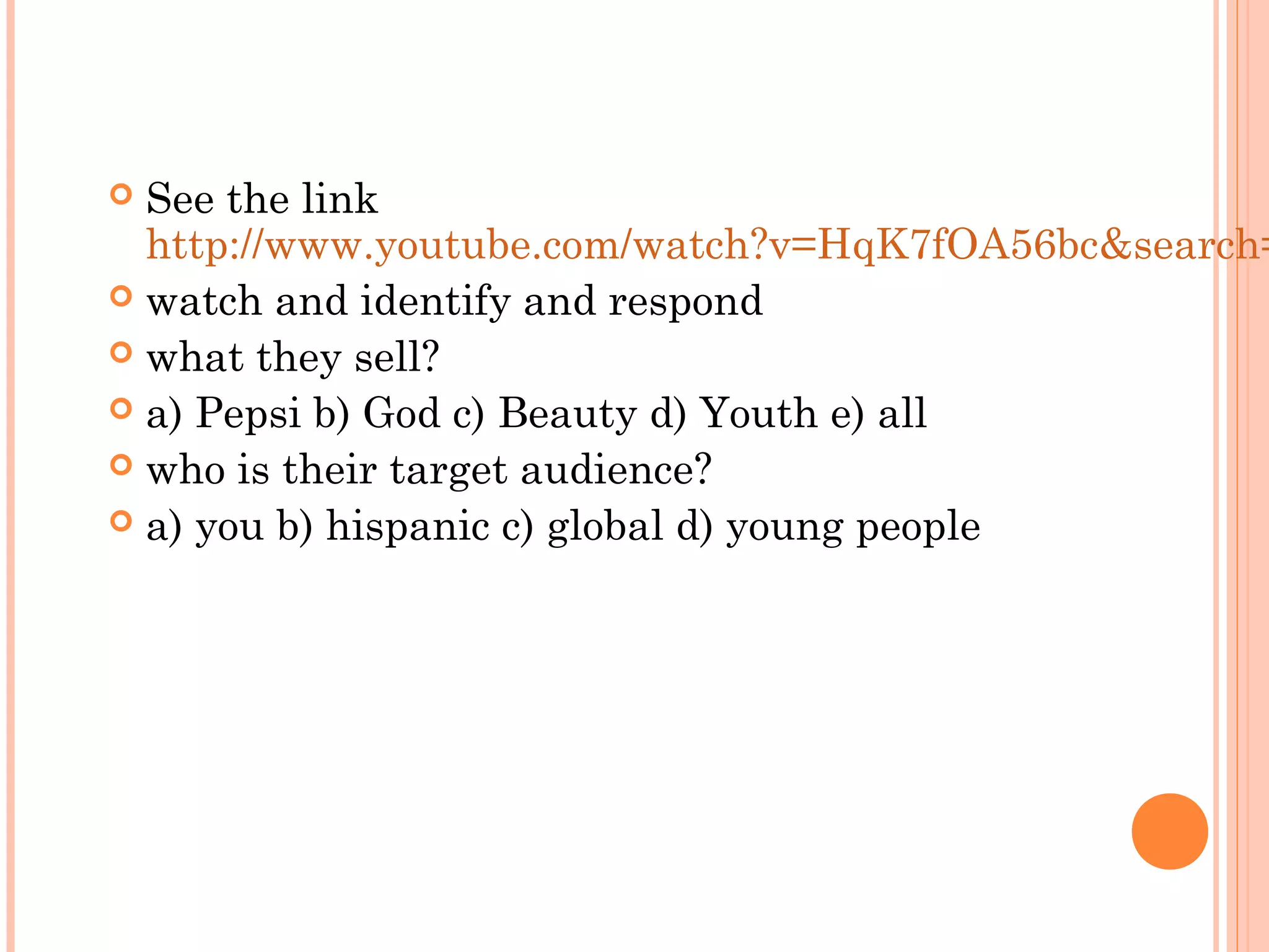  See the link
http://www.youtube.com/watch?v=HqK7fOA56bc&search=
 watch and identify and respond
 what they sell?
 a) Pepsi b) God c) Beauty d) Youth e) all
 who is their target audience?
 a) you b) hispanic c) global d) young people
 