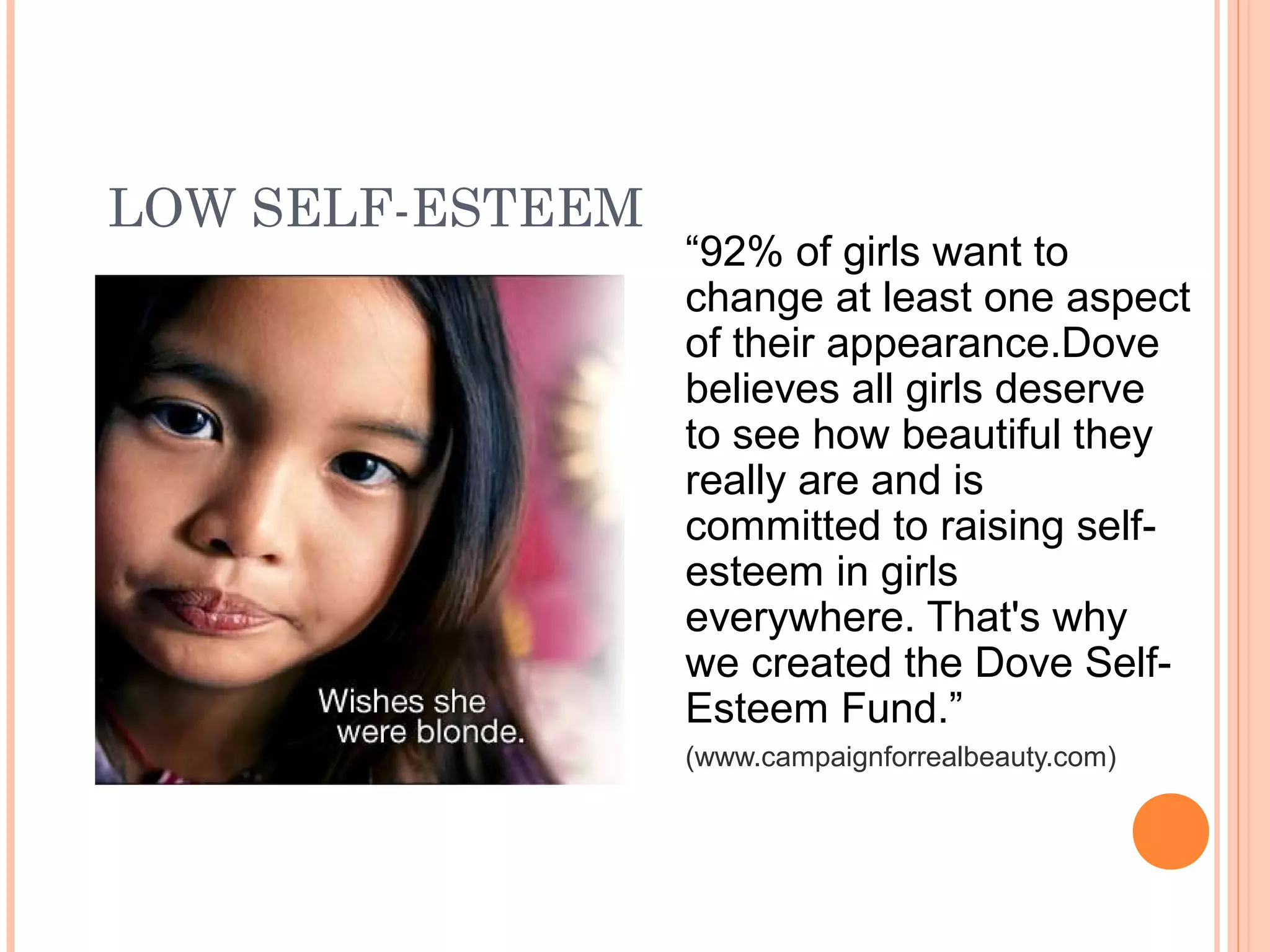 LOW SELF-ESTEEM
“92% of girls want to
change at least one aspect
of their appearance.Dove
believes all girls deserve
to see how beautiful they
really are and is
committed to raising self-
esteem in girls
everywhere. That's why
we created the Dove Self-
Esteem Fund.”
(www.campaignforrealbeauty.com)
 