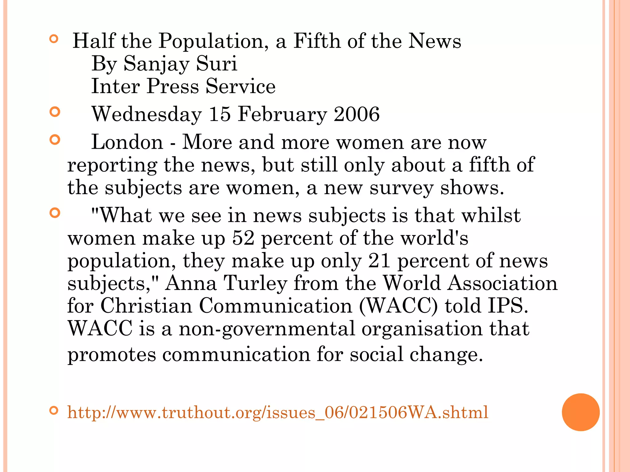   Half the Population, a Fifth of the News
    By Sanjay Suri
    Inter Press Service
     Wednesday 15 February 2006
     London - More and more women are now
reporting the news, but still only about a fifth of
the subjects are women, a new survey shows.
     "What we see in news subjects is that whilst
women make up 52 percent of the world's
population, they make up only 21 percent of news
subjects," Anna Turley from the World Association
for Christian Communication (WACC) told IPS.
WACC is a non-governmental organisation that
promotes communication for social change.
 http://www.truthout.org/issues_06/021506WA.shtml
 