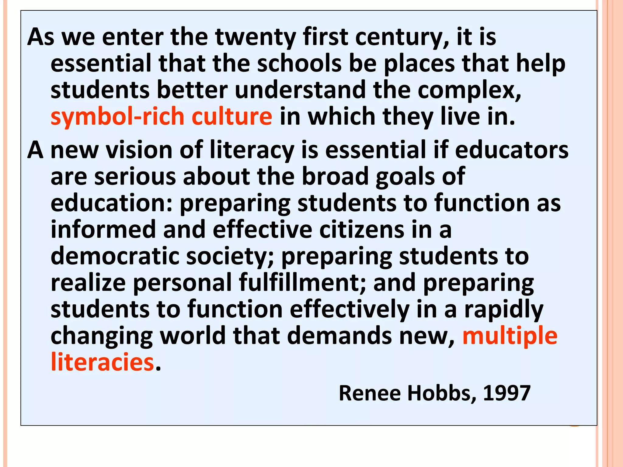 As we enter the twenty first century, it is
essential that the schools be places that help
students better understand the complex,
symbol-rich culture in which they live in.
A new vision of literacy is essential if educators
are serious about the broad goals of
education: preparing students to function as
informed and effective citizens in a
democratic society; preparing students to
realize personal fulfillment; and preparing
students to function effectively in a rapidly
changing world that demands new, multiple
literacies.
Renee Hobbs, 1997
 