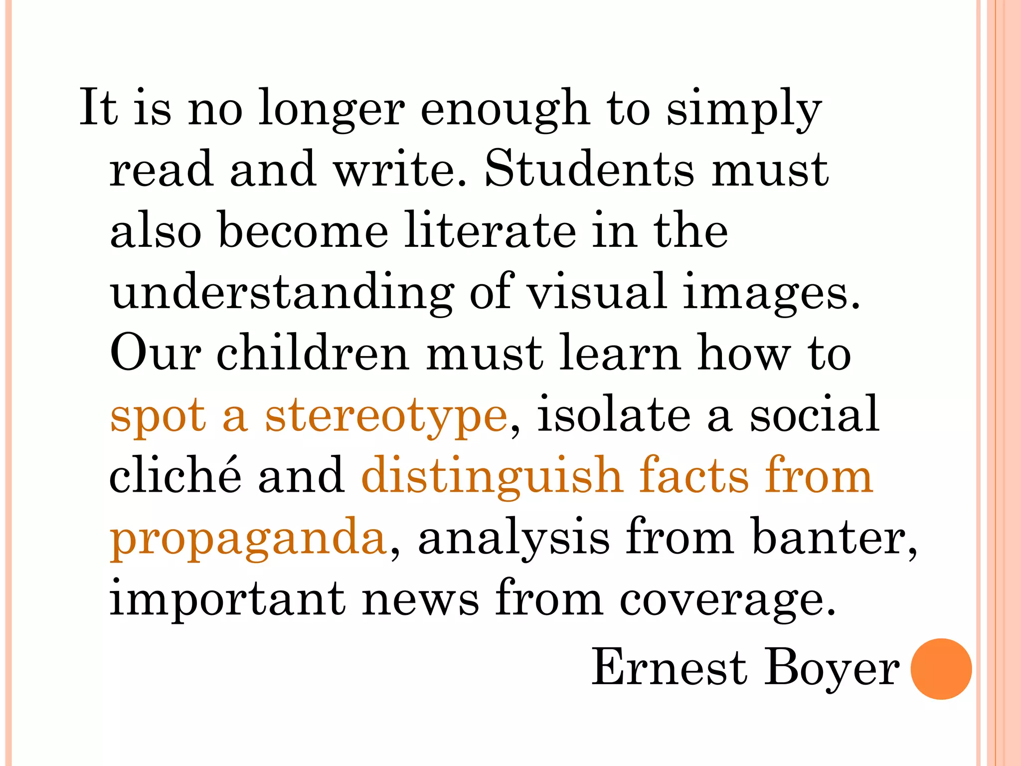 It is no longer enough to simply
read and write. Students must
also become literate in the
understanding of visual images.
Our children must learn how to
spot a stereotype, isolate a social
cliché and distinguish facts from
propaganda, analysis from banter,
important news from coverage.
Ernest Boyer
 