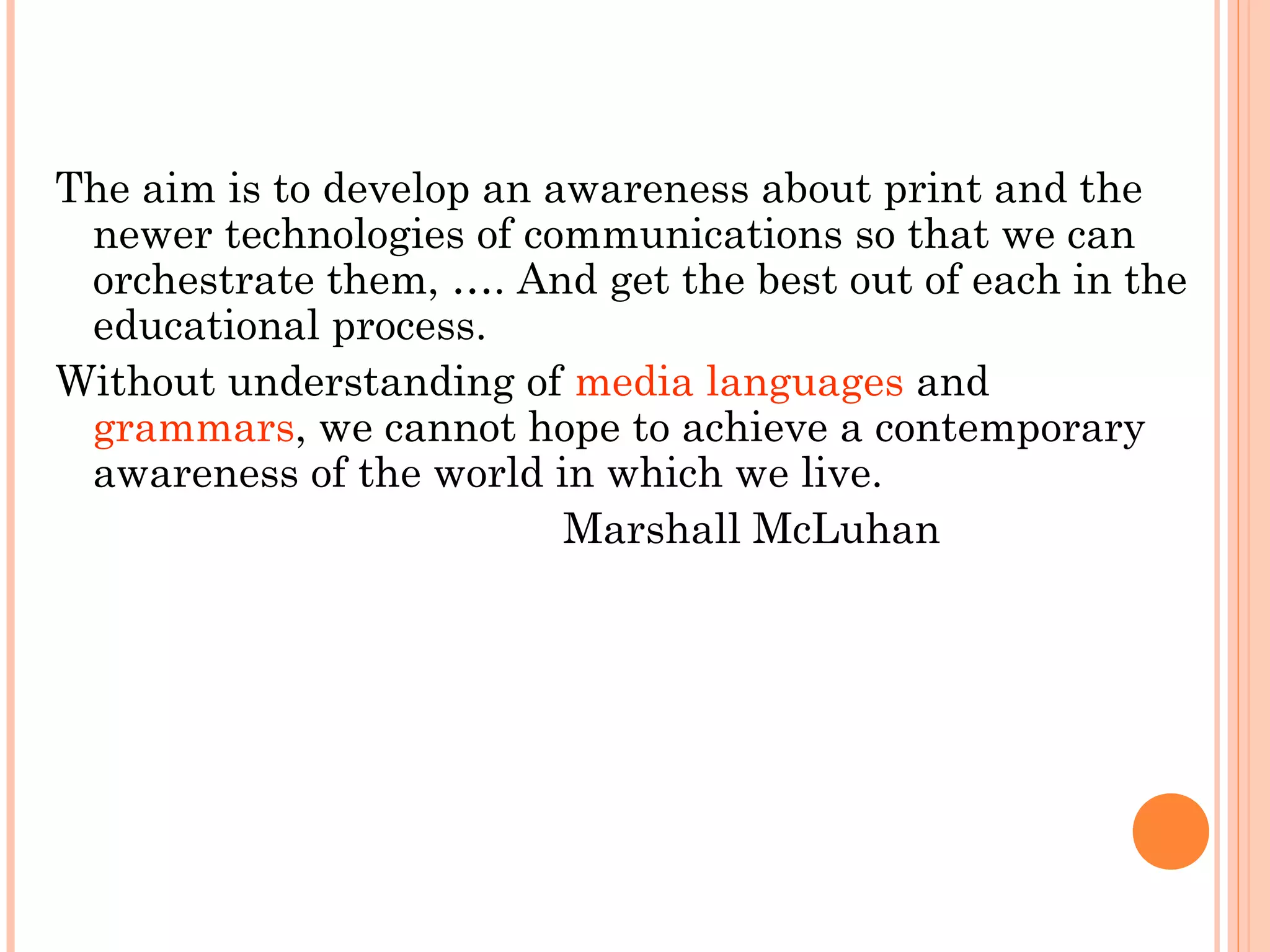 The aim is to develop an awareness about print and the
newer technologies of communications so that we can
orchestrate them, …. And get the best out of each in the
educational process.
Without understanding of media languages and
grammars, we cannot hope to achieve a contemporary
awareness of the world in which we live.
Marshall McLuhan
 